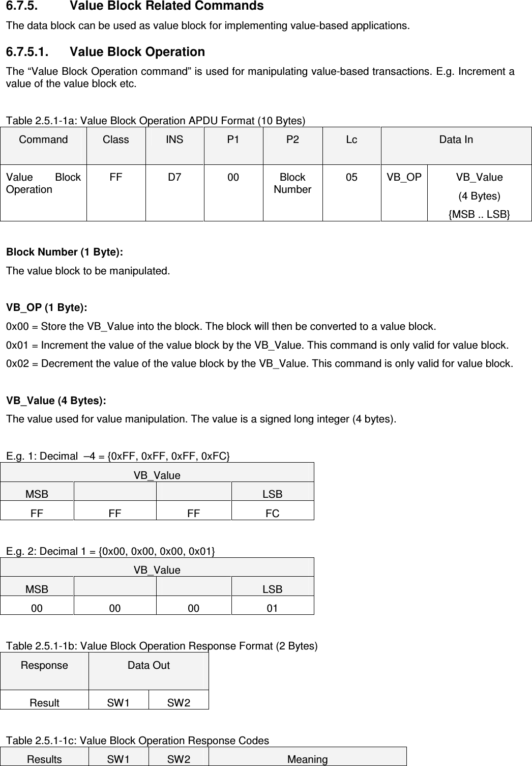   6.7.5.   Value Block Related Commands The data block can be used as value block for implementing value-based applications.  6.7.5.1.   Value Block Operation The “Value Block Operation command” is used for manipulating value-based transactions. E.g. Increment a value of the value block etc.    Table 2.5.1-1a: Value Block Operation APDU Format (10 Bytes) Command  Class  INS  P1  P2  Lc  Data In Value  Block Operation FF  D7  00  Block Number 05  VB_OP VB_Value (4 Bytes) {MSB .. LSB}  Block Number (1 Byte): The value block to be manipulated.  VB_OP (1 Byte): 0x00 = Store the VB_Value into the block. The block will then be converted to a value block. 0x01 = Increment the value of the value block by the VB_Value. This command is only valid for value block. 0x02 = Decrement the value of the value block by the VB_Value. This command is only valid for value block.  VB_Value (4 Bytes): The value used for value manipulation. The value is a signed long integer (4 bytes).   E.g. 1: Decimal  –4 = {0xFF, 0xFF, 0xFF, 0xFC} VB_Value MSB      LSB FF  FF  FF  FC  E.g. 2: Decimal 1 = {0x00, 0x00, 0x00, 0x01} VB_Value MSB      LSB 00  00  00  01  Table 2.5.1-1b: Value Block Operation Response Format (2 Bytes) Response  Data Out  Result  SW1  SW2  Table 2.5.1-1c: Value Block Operation Response Codes Results  SW1  SW2  Meaning 