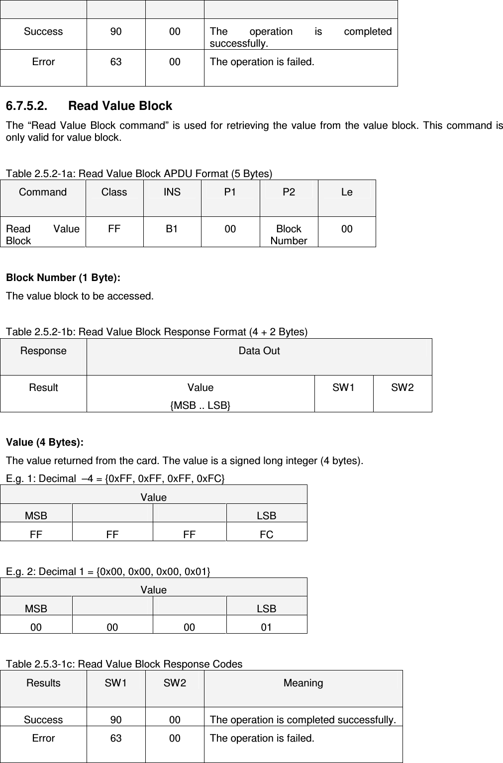   ACR122L-USB-ACS Success  90  00  The  operation  is  completed successfully. Error  63  00  The operation is failed. 6.7.5.2.   Read Value Block The “Read Value  Block command” is used for retrieving the value from the value block. This command is only valid for value block.    Table 2.5.2-1a: Read Value Block APDU Format (5 Bytes) Command  Class  INS  P1  P2  Le Read  Value Block FF  B1  00  Block Number 00  Block Number (1 Byte): The value block to be accessed.  Table 2.5.2-1b: Read Value Block Response Format (4 + 2 Bytes) Response  Data Out Result  Value {MSB .. LSB} SW1  SW2  Value (4 Bytes): The value returned from the card. The value is a signed long integer (4 bytes).  E.g. 1: Decimal  –4 = {0xFF, 0xFF, 0xFF, 0xFC} Value MSB      LSB FF  FF  FF  FC  E.g. 2: Decimal 1 = {0x00, 0x00, 0x00, 0x01} Value MSB      LSB 00  00  00  01  Table 2.5.3-1c: Read Value Block Response Codes Results  SW1  SW2  Meaning Success  90  00  The operation is completed successfully. Error  63  00  The operation is failed. 