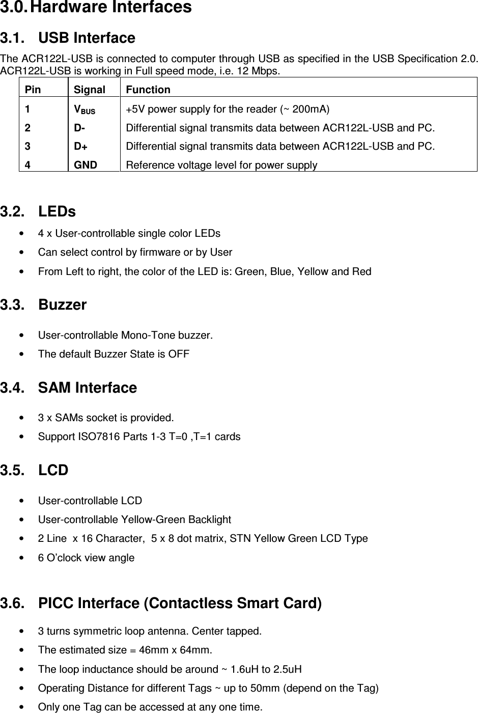   ACR122L-USB-ACS3.0. Hardware Interfaces 3.1.  USB Interface The ACR122L-USB is connected to computer through USB as specified in the USB Specification 2.0.  ACR122L-USB is working in Full speed mode, i.e. 12 Mbps. Pin  Signal  Function 1  VBUS +5V power supply for the reader (~ 200mA) 2  D-  Differential signal transmits data between ACR122L-USB and PC. 3  D+  Differential signal transmits data between ACR122L-USB and PC. 4  GND  Reference voltage level for power supply   3.2.  LEDs •  4 x User-controllable single color LEDs •  Can select control by firmware or by User •  From Left to right, the color of the LED is: Green, Blue, Yellow and Red 3.3.  Buzzer •  User-controllable Mono-Tone buzzer. •  The default Buzzer State is OFF 3.4.  SAM Interface •  3 x SAMs socket is provided. •  Support ISO7816 Parts 1-3 T=0 ,T=1 cards 3.5.  LCD •  User-controllable LCD •  User-controllable Yellow-Green Backlight •  2 Line  x 16 Character,  5 x 8 dot matrix, STN Yellow Green LCD Type •  6 O’clock view angle  3.6.  PICC Interface (Contactless Smart Card) •  3 turns symmetric loop antenna. Center tapped. •  The estimated size = 46mm x 64mm.  •  The loop inductance should be around ~ 1.6uH to 2.5uH •  Operating Distance for different Tags ~ up to 50mm (depend on the Tag) •  Only one Tag can be accessed at any one time. 