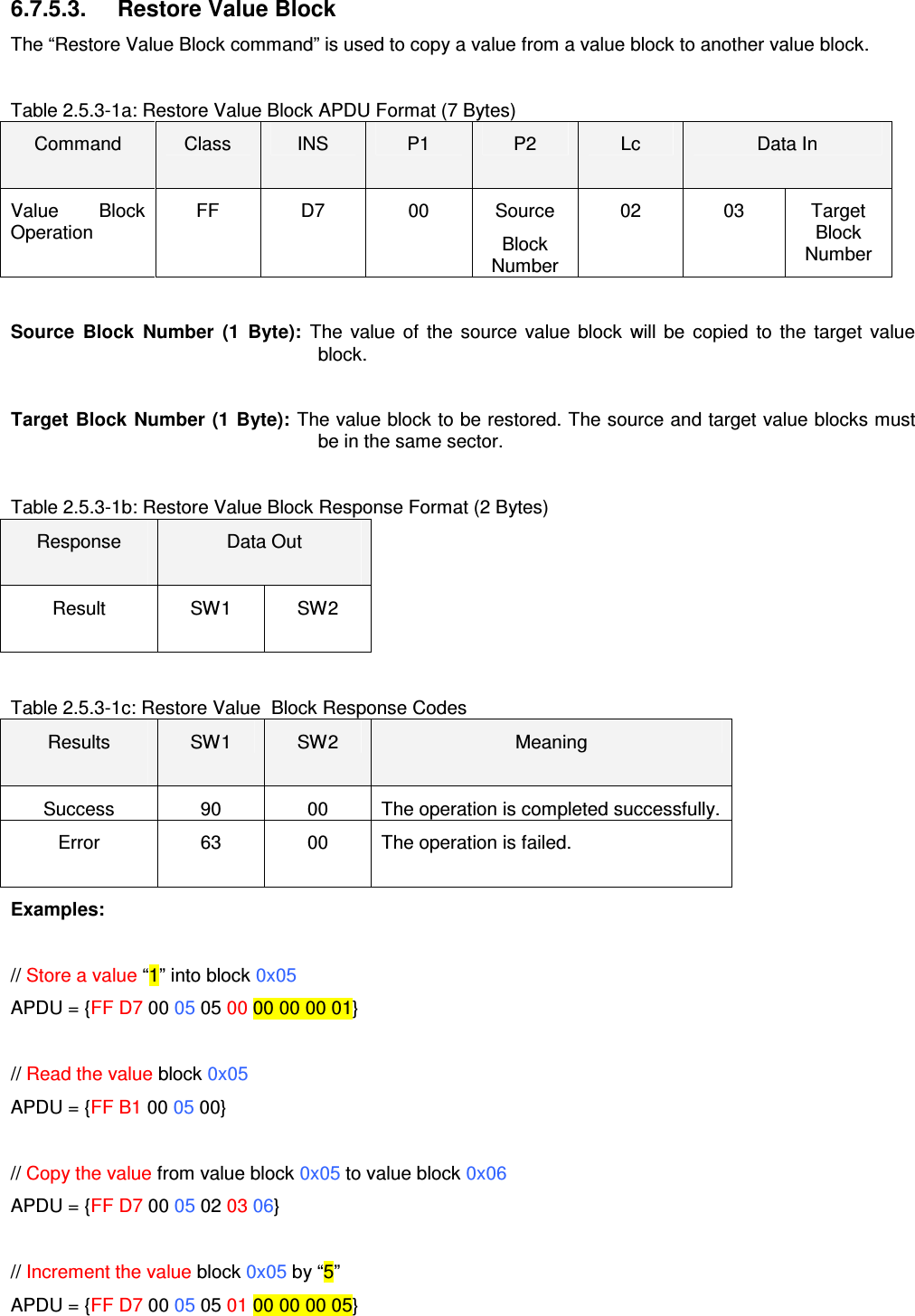  ACR122L-USB-ACS 6.7.5.3.  Restore Value Block The “Restore Value Block command” is used to copy a value from a value block to another value block.    Table 2.5.3-1a: Restore Value Block APDU Format (7 Bytes) Command  Class  INS  P1  P2  Lc  Data In Value  Block Operation FF  D7  00  Source Block Number 02  03  Target Block Number  Source  Block  Number  (1  Byte):  The  value  of  the  source  value  block  will  be  copied  to  the  target  value block.  Target  Block  Number  (1  Byte): The value block to be restored. The source and target value blocks must be in the same sector.  Table 2.5.3-1b: Restore Value Block Response Format (2 Bytes) Response  Data Out  Result  SW1  SW2  Table 2.5.3-1c: Restore Value  Block Response Codes Results  SW1  SW2  Meaning Success  90  00  The operation is completed successfully. Error  63  00  The operation is failed. Examples:  // Store a value “1” into block 0x05 APDU = {FF D7 00 05 05 00 00 00 00 01}  // Read the value block 0x05 APDU = {FF B1 00 05 00}  // Copy the value from value block 0x05 to value block 0x06 APDU = {FF D7 00 05 02 03 06}  // Increment the value block 0x05 by “5” APDU = {FF D7 00 05 05 01 00 00 00 05} 