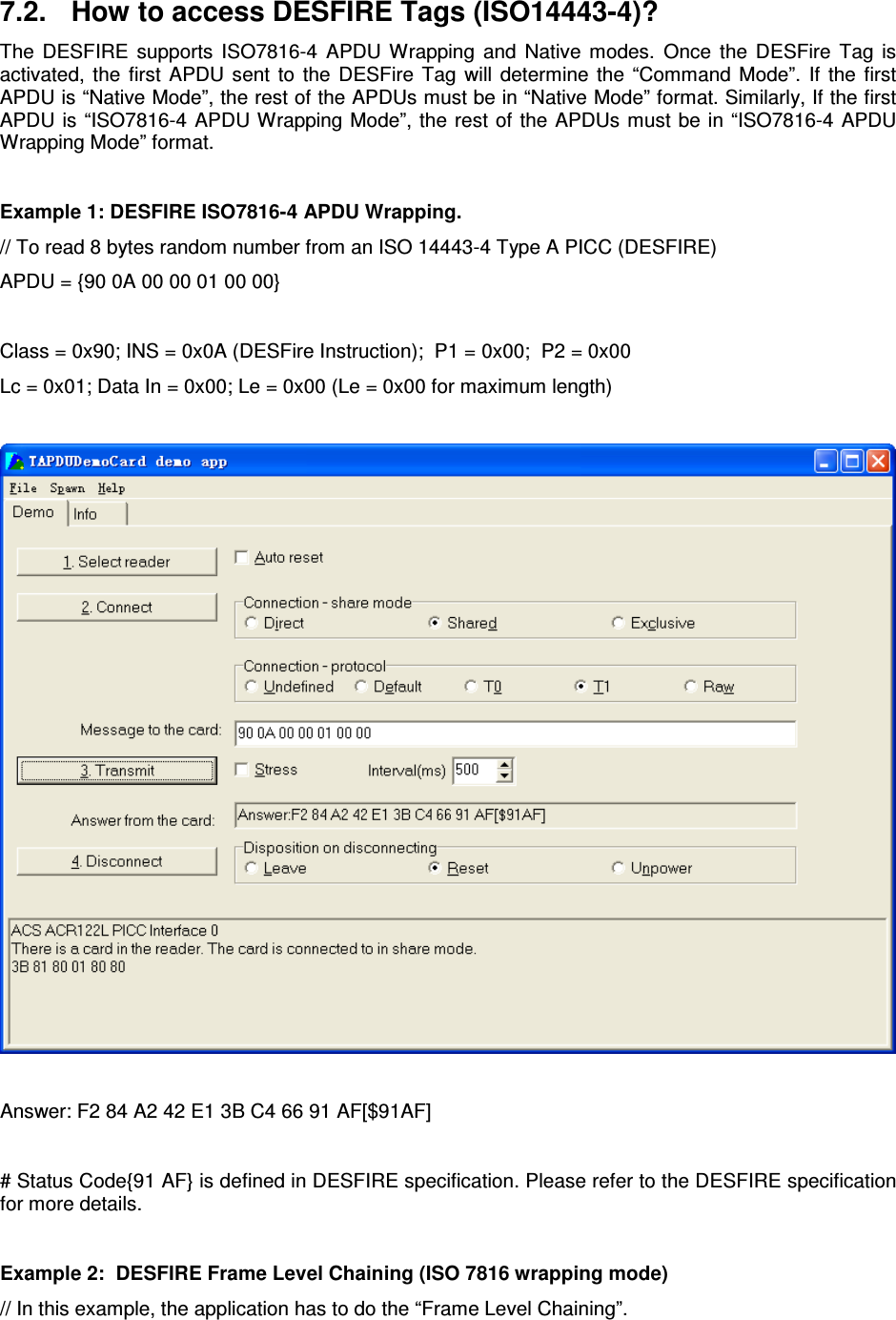   Website:  www.acs.com.hk  Email:  info@acs.com.hk 7.2.  How to access DESFIRE Tags (ISO14443-4)? The  DESFIRE  supports  ISO7816-4  APDU  Wrapping  and  Native  modes. Once  the  DESFire  Tag  is activated,  the  first  APDU  sent  to  the  DESFire  Tag  will  determine  the  “Command  Mode”.  If  the  first APDU is “Native Mode”, the rest of the APDUs must be in “Native Mode” format. Similarly, If the first APDU is “ISO7816-4  APDU Wrapping Mode”, the rest of the APDUs must  be in “ISO7816-4 APDU Wrapping Mode” format.  Example 1: DESFIRE ISO7816-4 APDU Wrapping. // To read 8 bytes random number from an ISO 14443-4 Type A PICC (DESFIRE) APDU = {90 0A 00 00 01 00 00}  Class = 0x90; INS = 0x0A (DESFire Instruction);  P1 = 0x00;  P2 = 0x00 Lc = 0x01; Data In = 0x00; Le = 0x00 (Le = 0x00 for maximum length)    Answer: F2 84 A2 42 E1 3B C4 66 91 AF[$91AF]  # Status Code{91 AF} is defined in DESFIRE specification. Please refer to the DESFIRE specification for more details.  Example 2:  DESFIRE Frame Level Chaining (ISO 7816 wrapping mode) // In this example, the application has to do the “Frame Level Chaining”. 