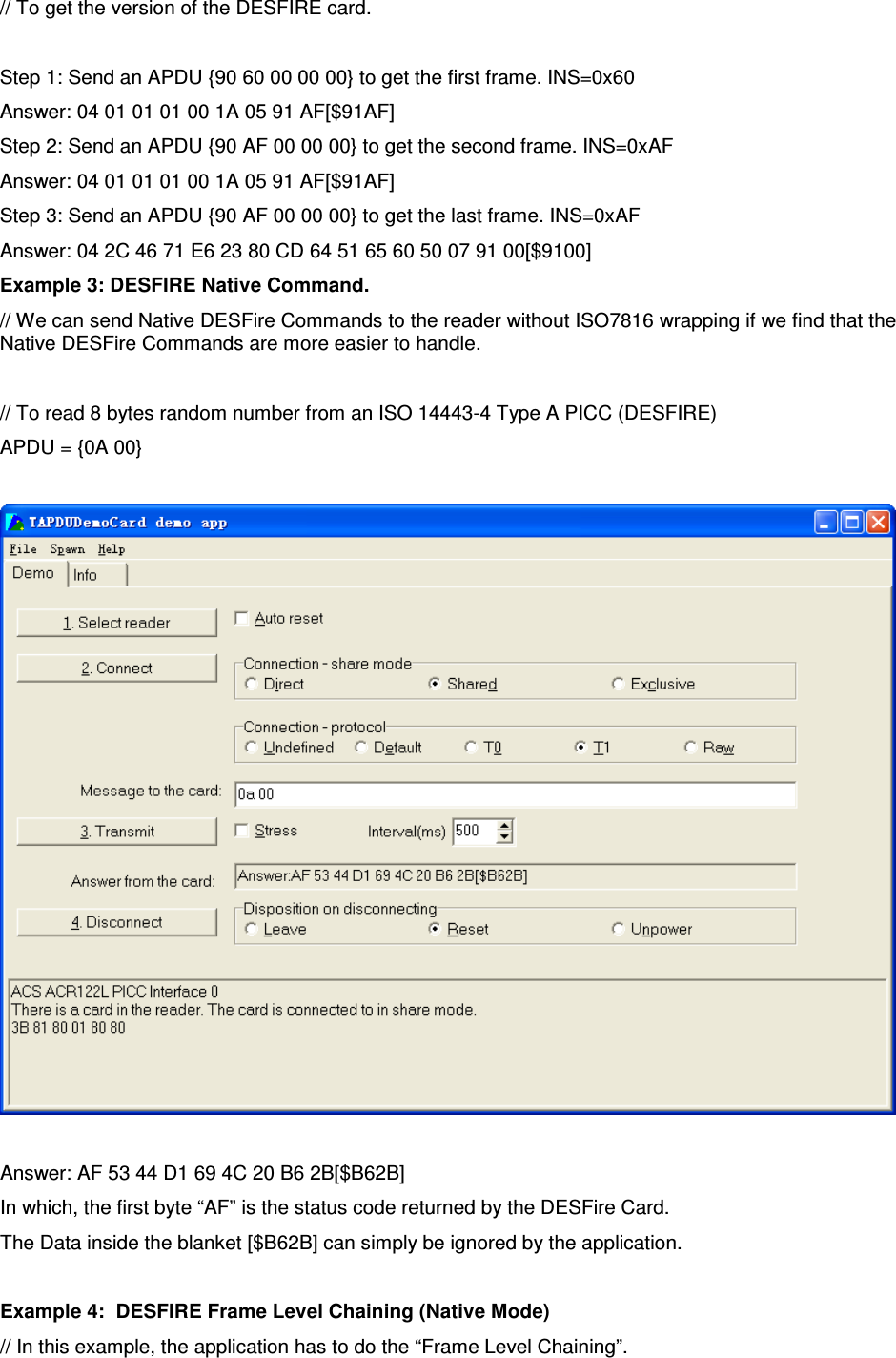   ACR122L-USB-ACS// To get the version of the DESFIRE card.  Step 1: Send an APDU {90 60 00 00 00} to get the first frame. INS=0x60 Answer: 04 01 01 01 00 1A 05 91 AF[$91AF] Step 2: Send an APDU {90 AF 00 00 00} to get the second frame. INS=0xAF Answer: 04 01 01 01 00 1A 05 91 AF[$91AF] Step 3: Send an APDU {90 AF 00 00 00} to get the last frame. INS=0xAF Answer: 04 2C 46 71 E6 23 80 CD 64 51 65 60 50 07 91 00[$9100] Example 3: DESFIRE Native Command. // We can send Native DESFire Commands to the reader without ISO7816 wrapping if we find that the Native DESFire Commands are more easier to handle.  // To read 8 bytes random number from an ISO 14443-4 Type A PICC (DESFIRE) APDU = {0A 00}    Answer: AF 53 44 D1 69 4C 20 B6 2B[$B62B] In which, the first byte “AF” is the status code returned by the DESFire Card. The Data inside the blanket [$B62B] can simply be ignored by the application.   Example 4:  DESFIRE Frame Level Chaining (Native Mode) // In this example, the application has to do the “Frame Level Chaining”. 