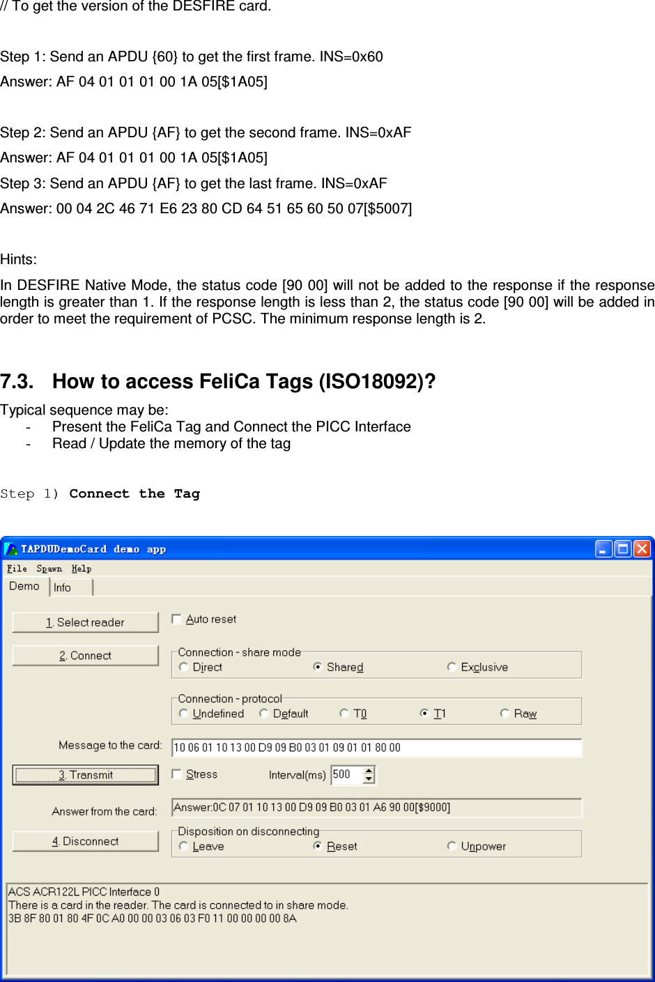   ACR122L-USB-ACS// To get the version of the DESFIRE card.  Step 1: Send an APDU {60} to get the first frame. INS=0x60 Answer: AF 04 01 01 01 00 1A 05[$1A05]  Step 2: Send an APDU {AF} to get the second frame. INS=0xAF Answer: AF 04 01 01 01 00 1A 05[$1A05] Step 3: Send an APDU {AF} to get the last frame. INS=0xAF Answer: 00 04 2C 46 71 E6 23 80 CD 64 51 65 60 50 07[$5007]  Hints: In DESFIRE Native Mode, the status code [90 00] will not be added to the response if the response length is greater than 1. If the response length is less than 2, the status code [90 00] will be added in order to meet the requirement of PCSC. The minimum response length is 2.  7.3.  How to access FeliCa Tags (ISO18092)?  Typical sequence may be: -  Present the FeliCa Tag and Connect the PICC Interface -  Read / Update the memory of the tag  Step 1) Connect the Tag   