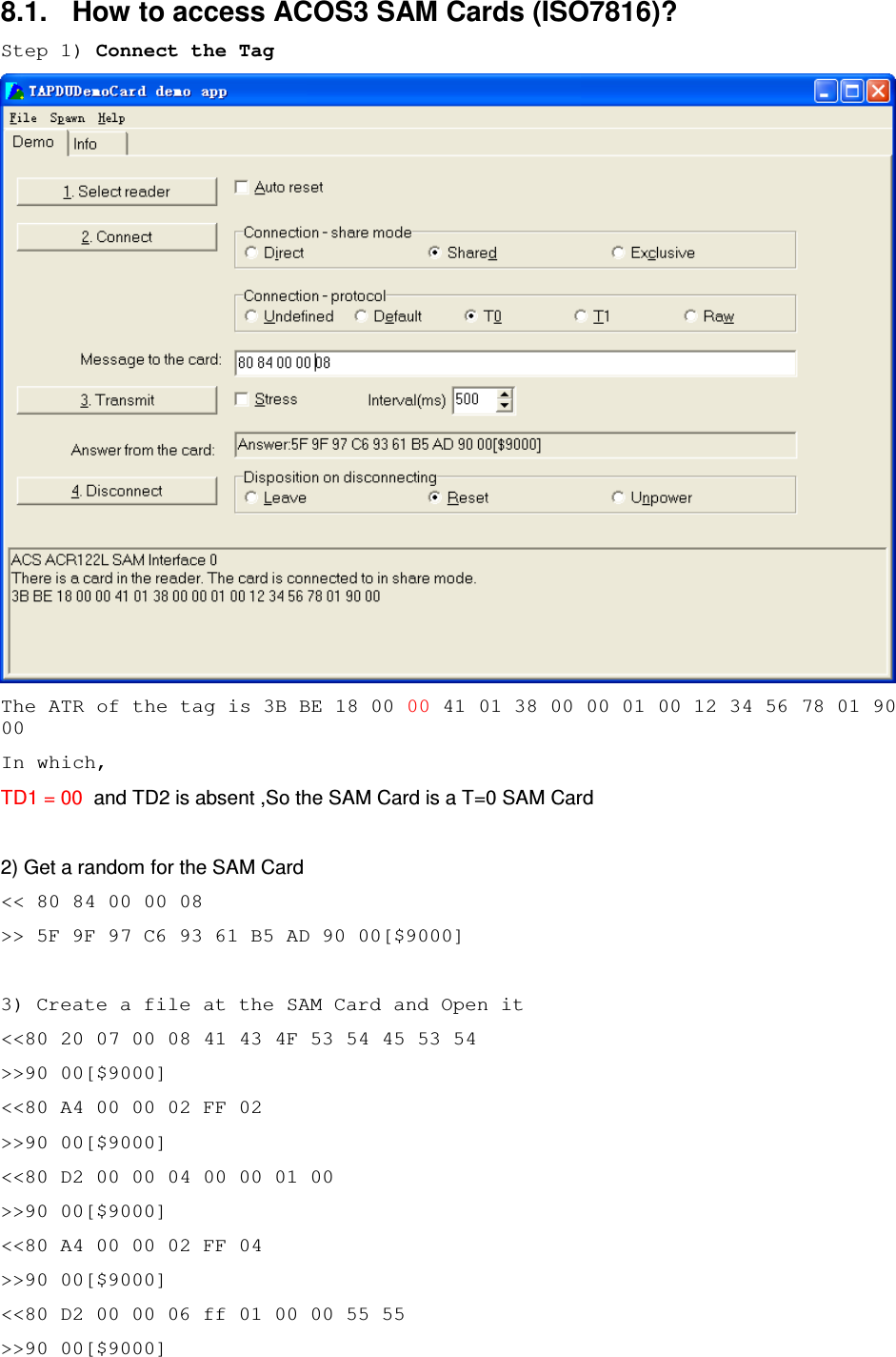   ACR122L-USB-ACS8.1.  How to access ACOS3 SAM Cards (ISO7816)? Step 1) Connect the Tag  The ATR of the tag is 3B BE 18 00 00 41 01 38 00 00 01 00 12 34 56 78 01 90 00 In which, TD1 = 00  and TD2 is absent ,So the SAM Card is a T=0 SAM Card  2) Get a random for the SAM Card &lt;&lt; 80 84 00 00 08 &gt;&gt; 5F 9F 97 C6 93 61 B5 AD 90 00[$9000]  3) Create a file at the SAM Card and Open it &lt;&lt;80 20 07 00 08 41 43 4F 53 54 45 53 54 &gt;&gt;90 00[$9000] &lt;&lt;80 A4 00 00 02 FF 02 &gt;&gt;90 00[$9000] &lt;&lt;80 D2 00 00 04 00 00 01 00 &gt;&gt;90 00[$9000] &lt;&lt;80 A4 00 00 02 FF 04 &gt;&gt;90 00[$9000] &lt;&lt;80 D2 00 00 06 ff 01 00 00 55 55 &gt;&gt;90 00[$9000] 