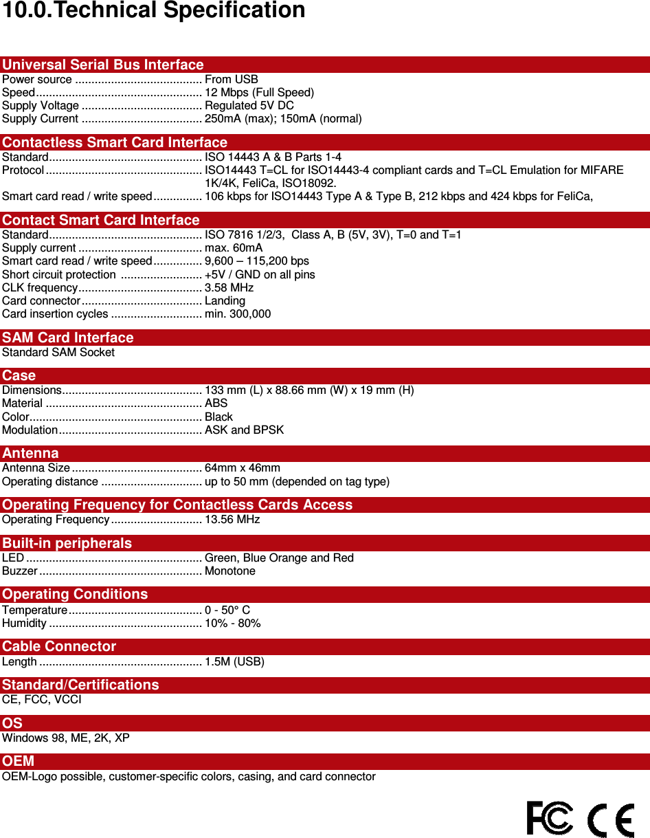   ACR122L-USB-ACS10.0. Technical Specification  Universal Serial Bus Interface Power source ....................................... From USB Speed................................................... 12 Mbps (Full Speed) Supply Voltage ..................................... Regulated 5V DC Supply Current ..................................... 250mA (max); 150mA (normal) Contactless Smart Card Interface Standard............................................... ISO 14443 A &amp; B Parts 1-4 Protocol ................................................ ISO14443 T=CL for ISO14443-4 compliant cards and T=CL Emulation for MIFARE 1K/4K, FeliCa, ISO18092. Smart card read / write speed............... 106 kbps for ISO14443 Type A &amp; Type B, 212 kbps and 424 kbps for FeliCa,  Contact Smart Card Interface    Standard............................................... ISO 7816 1/2/3,  Class A, B (5V, 3V), T=0 and T=1 Supply current ...................................... max. 60mA   Smart card read / write speed............... 9,600 – 115,200 bps Short circuit protection  ......................... +5V / GND on all pins CLK frequency...................................... 3.58 MHz Card connector..................................... Landing  Card insertion cycles ............................ min. 300,000 SAM Card Interface Standard SAM Socket Case Dimensions........................................... 133 mm (L) x 88.66 mm (W) x 19 mm (H) Material ................................................ ABS Color..................................................... Black Modulation............................................ ASK and BPSK Antenna  Antenna Size ........................................ 64mm x 46mm Operating distance ............................... up to 50 mm (depended on tag type) Operating Frequency for Contactless Cards Access Operating Frequency............................ 13.56 MHz Built-in peripherals LED ...................................................... Green, Blue Orange and Red Buzzer .................................................. Monotone Operating Conditions   Temperature......................................... 0 - 50° C Humidity ............................................... 10% - 80% Cable Connector Length .................................................. 1.5M (USB) Standard/Certifications  CE, FCC, VCCI OS Windows 98, ME, 2K, XP OEM OEM-Logo possible, customer-specific colors, casing, and card connector    