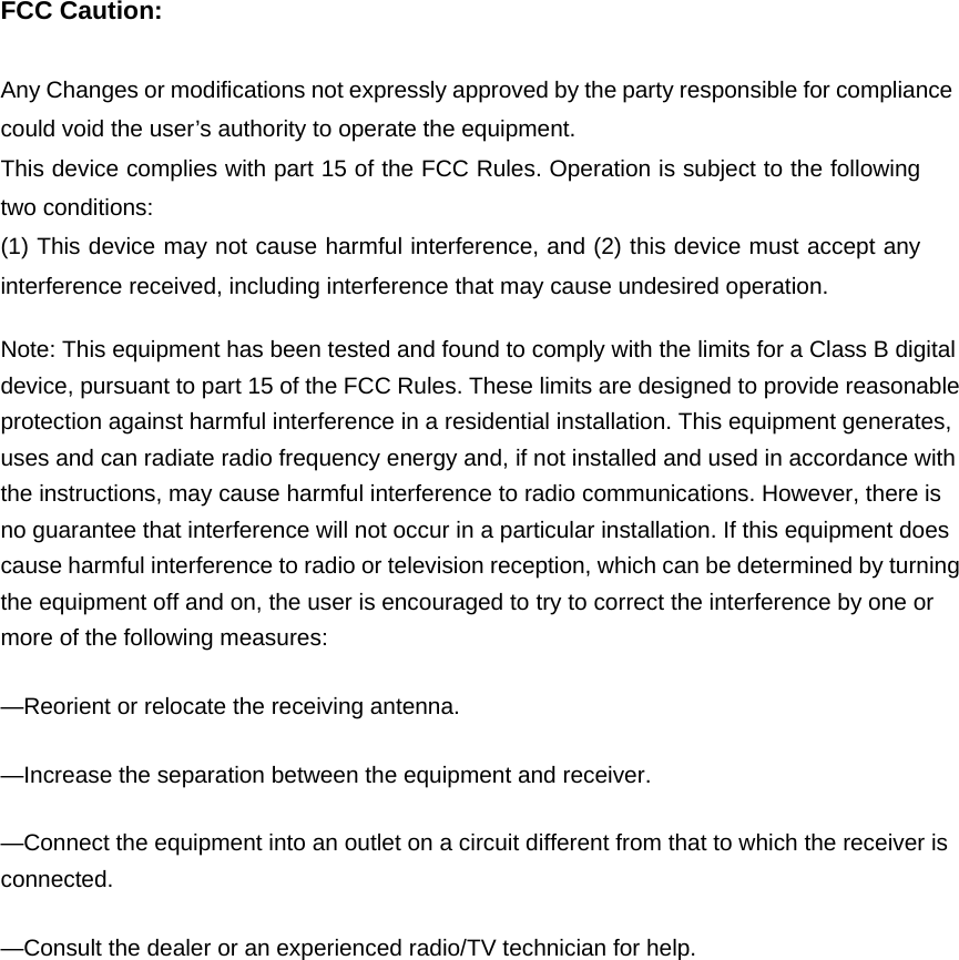 FCC Caution:  Any Changes or modifications not expressly approved by the party responsible for compliance could void the user’s authority to operate the equipment.   This device complies with part 15 of the FCC Rules. Operation is subject to the following two conditions:   (1) This device may not cause harmful interference, and (2) this device must accept any interference received, including interference that may cause undesired operation.       Note: This equipment has been tested and found to comply with the limits for a Class B digital device, pursuant to part 15 of the FCC Rules. These limits are designed to provide reasonable protection against harmful interference in a residential installation. This equipment generates, uses and can radiate radio frequency energy and, if not installed and used in accordance with the instructions, may cause harmful interference to radio communications. However, there is no guarantee that interference will not occur in a particular installation. If this equipment does cause harmful interference to radio or television reception, which can be determined by turning the equipment off and on, the user is encouraged to try to correct the interference by one or more of the following measures: —Reorient or relocate the receiving antenna. —Increase the separation between the equipment and receiver. —Connect the equipment into an outlet on a circuit different from that to which the receiver is connected. —Consult the dealer or an experienced radio/TV technician for help.   