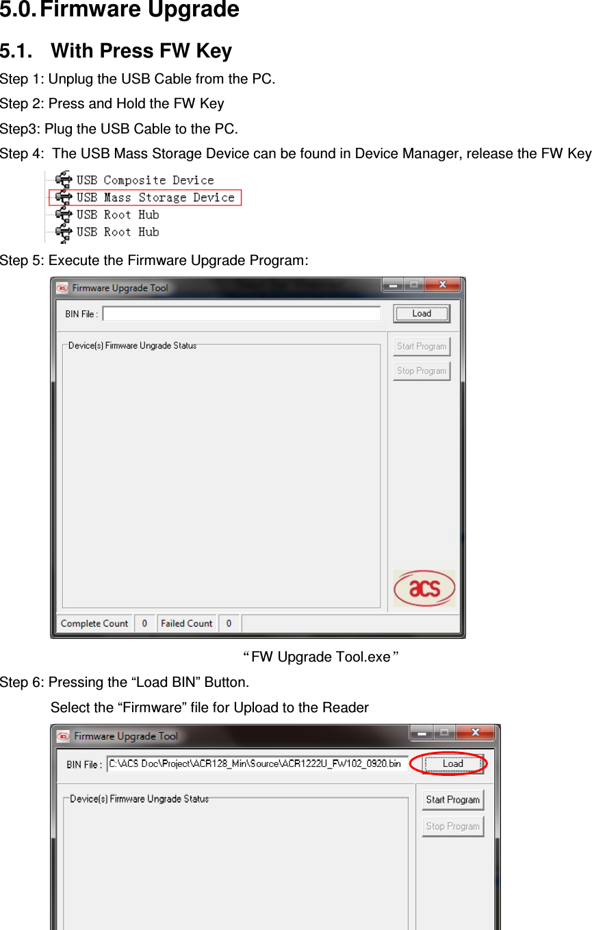   ACR122L-USB-ACS5.0. Firmware Upgrade 5.1.  With Press FW Key Step 1: Unplug the USB Cable from the PC. Step 2: Press and Hold the FW Key Step3: Plug the USB Cable to the PC.       Step 4:  The USB Mass Storage Device can be found in Device Manager, release the FW Key            Step 5: Execute the Firmware Upgrade Program:  FW Upgrade Tool.exe  Step 6: Pressing the “Load BIN” Button. Select the “Firmware” file for Upload to the Reader   