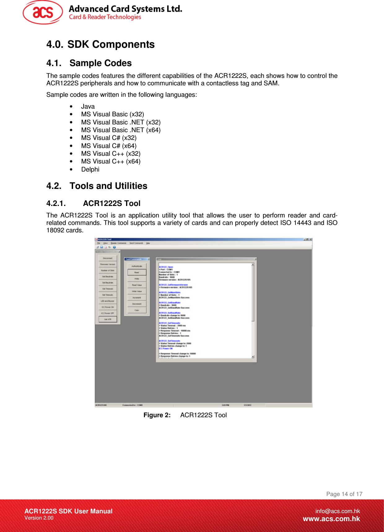 Document Title Here Document Title Here  Document Title Here ACR1222S SDK User Manual Version 2.00 Page 14 of 17info@acs.com.hkwww.acs.com.hk4.0.  SDK Components 4.1.  Sample Codes The sample codes features the different capabilities of the ACR1222S, each shows how to control the ACR1222S peripherals and how to communicate with a contactless tag and SAM. Sample codes are written in the following languages: •  Java •  MS Visual Basic (x32) •  MS Visual Basic .NET (x32) •  MS Visual Basic .NET (x64) •  MS Visual C# (x32) •  MS Visual C# (x64) •  MS Visual C++ (x32) •  MS Visual C++ (x64) •  Delphi 4.2.  Tools and Utilities 4.2.1.  ACR1222S Tool The  ACR1222S  Tool  is  an  application  utility  tool  that  allows  the  user  to  perform  reader  and  card-related commands. This tool supports a variety of cards and can properly detect ISO 14443 and ISO 18092 cards.  Figure 2:  ACR1222S Tool 