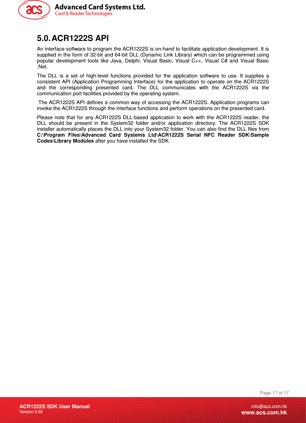 Document Title Here Document Title Here  Document Title Here ACR1222S SDK User Manual Version 2.00 Page 17 of 17info@acs.com.hkwww.acs.com.hk5.0. ACR1222S API An interface software to program the ACR1222S is on-hand to facilitate application development. It is supplied in the form of 32-bit and 64-bit DLL (Dynamic Link Library) which can be programmed using popular  development  tools  like  Java,  Delphi,  Visual  Basic,  Visual  C++,  Visual  C#  and  Visual  Basic .Net. The  DLL  is  a  set  of  high-level  functions  provided  for  the  application  software  to  use.  It  supplies  a consistent API (Application Programming Interface) for the application to operate on the ACR1222S and  the  corresponding  presented  card.  The  DLL  communicates  with  the  ACR1222S  via  the communication port facilities provided by the operating system.  The ACR1222S API defines a common way of accessing the ACR1222S. Application programs can invoke the ACR1222S through the interface functions and perform operations on the presented card.  Please note  that for any ACR1222S DLL-based application to  work with the  ACR1222S reader,  the DLL  should  be  present  in  the  System32  folder  and/or  application  directory.  The  ACR1222S  SDK installer automatically places the DLL into your System32 folder. You can also find the DLL files from C:\Program  Files\Advanced  Card  Systems  Ltd\ACR1222S  Serial  NFC  Reader  SDK\Sample Codes\Library Modules after you have installed the SDK. 