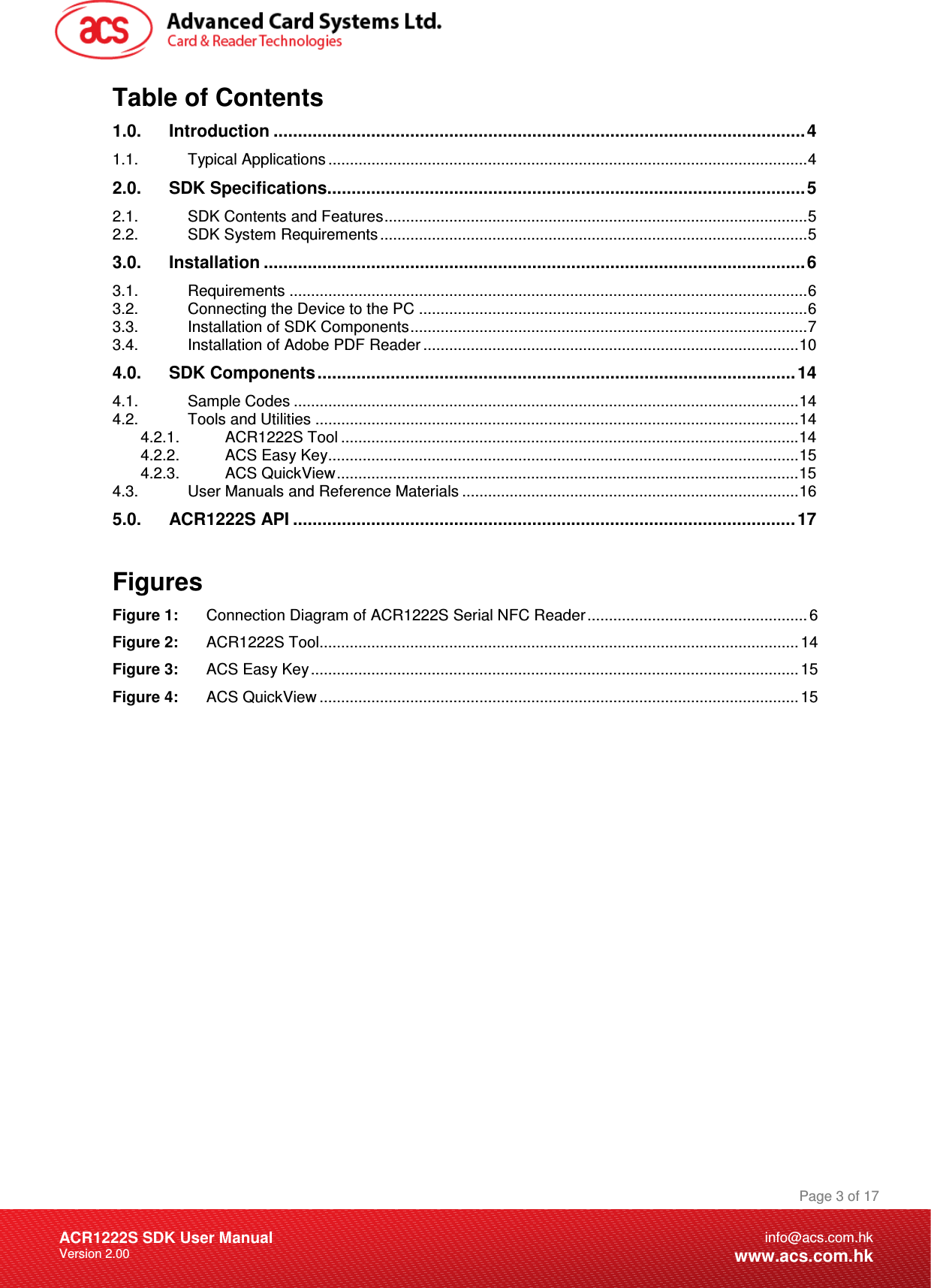 Document Title Here Document Title Here  Document Title Here ACR1222S SDK User Manual Version 2.00 Page 3 of 17info@acs.com.hkwww.acs.com.hkTable of Contents 1.0. Introduction .............................................................................................................4 1.1. Typical Applications ...............................................................................................................4 2.0. SDK Specifications..................................................................................................5 2.1. SDK Contents and Features..................................................................................................5 2.2. SDK System Requirements ...................................................................................................5 3.0. Installation ...............................................................................................................6 3.1. Requirements ........................................................................................................................6 3.2. Connecting the Device to the PC ..........................................................................................6 3.3. Installation of SDK Components............................................................................................7 3.4. Installation of Adobe PDF Reader .......................................................................................10 4.0. SDK Components..................................................................................................14 4.1. Sample Codes .....................................................................................................................14 4.2. Tools and Utilities ................................................................................................................14 4.2.1. ACR1222S Tool ..........................................................................................................14 4.2.2. ACS Easy Key.............................................................................................................15 4.2.3. ACS QuickView...........................................................................................................15 4.3. User Manuals and Reference Materials ..............................................................................16 5.0. ACR1222S API ....................................................................................................... 17  Figures Figure 1: Connection Diagram of ACR1222S Serial NFC Reader...................................................6 Figure 2: ACR1222S Tool...............................................................................................................14 Figure 3: ACS Easy Key................................................................................................................. 15 Figure 4: ACS QuickView ............................................................................................................... 15  