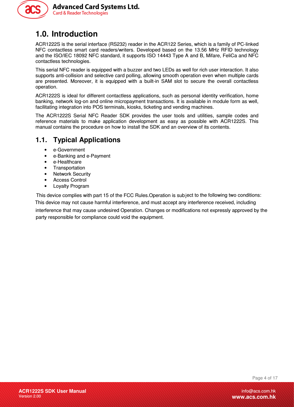 Document Title Here Document Title Here  Document Title Here ACR1222S SDK User Manual Version 2.00 Page 4 of 17info@acs.com.hkwww.acs.com.hk1.0.  Introduction ACR1222S is the serial interface (RS232) reader in the ACR122 Series, which is a family of PC-linked NFC  contactless  smart  card  readers/writers.  Developed  based  on  the  13.56  MHz  RFID  technology and the ISO/IEC 18092 NFC standard, it supports ISO 14443 Type A and B, Mifare, FeliCa and NFC contactless technologies. This serial NFC reader is equipped with a buzzer and two LEDs as well for rich user interaction. It also supports anti-collision and selective card polling, allowing smooth operation even when multiple cards are  presented.  Moreover,  it  is  equipped  with  a  built-in  SAM  slot  to  secure  the  overall  contactless operation. ACR1222S is ideal for different contactless applications, such as personal identity verification, home banking, network log-on and online micropayment transactions. It is available in module form as well, facilitating integration into POS terminals, kiosks, ticketing and vending machines. The  ACR1222S  Serial  NFC  Reader  SDK  provides  the  user  tools  and  utilities,  sample  codes  and reference  materials  to  make  application  development  as  easy  as  possible  with  ACR1222S.  This manual contains the procedure on how to install the SDK and an overview of its contents. 1.1.  Typical Applications •  e-Government •  e-Banking and e-Payment •  e-Healthcare •  Transportation •  Network Security •  Access Control •  Loyalty Program   allowing smooth operation even when multiple cards allowing smooth operation even when multiple cards\This device complies with part 15 of the FCC Rules.Operation is subj\This device complies with part 15 of the FCC Rules.Operation is subjjjject to the following two conditions: This device may notjjjject to the following two conditions:jThis device may not cause harmful interference, and must accept any interference received, including This device may not cause harmful interference, and must accept any interference received, including interference that may cause undesired Operation. Changes or modifications not expressly approved by the  interference that may cause undesired Operation. Changes or modifications not expressly approved by the  party responsible for compliance could void the equipment. 