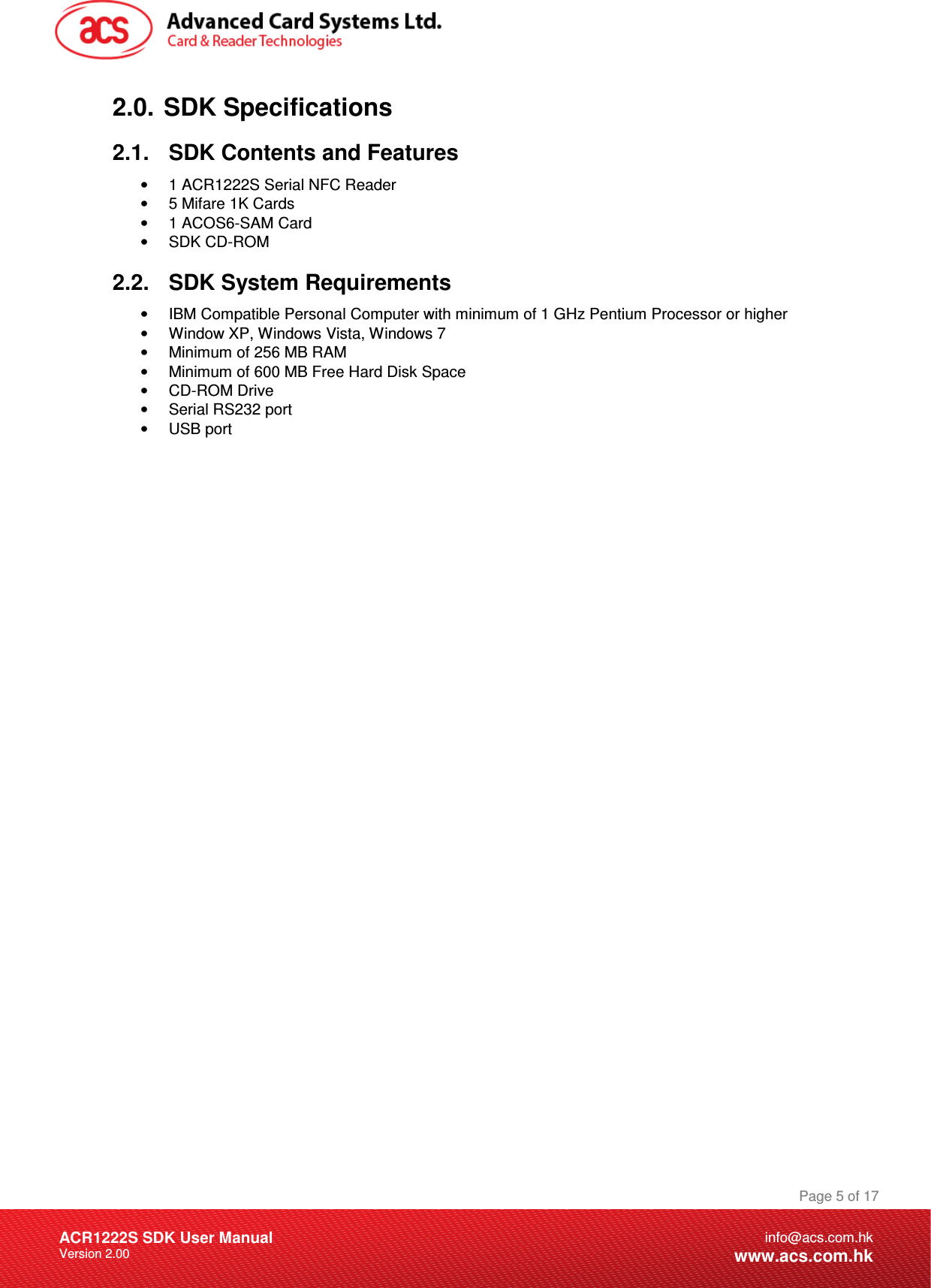 Document Title Here Document Title Here  Document Title Here ACR1222S SDK User Manual Version 2.00 Page 5 of 17info@acs.com.hkwww.acs.com.hk2.0.  SDK Specifications 2.1.  SDK Contents and Features •  1 ACR1222S Serial NFC Reader •  5 Mifare 1K Cards •  1 ACOS6-SAM Card •  SDK CD-ROM  2.2.  SDK System Requirements •  IBM Compatible Personal Computer with minimum of 1 GHz Pentium Processor or higher •  Window XP, Windows Vista, Windows 7 •  Minimum of 256 MB RAM •  Minimum of 600 MB Free Hard Disk Space •  CD-ROM Drive •  Serial RS232 port •  USB port 