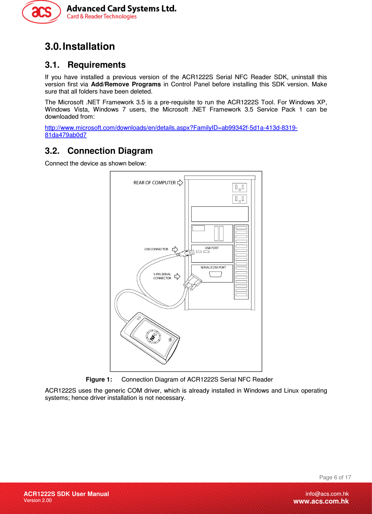 Document Title Here Document Title Here  Document Title Here ACR1222S SDK User Manual Version 2.00 Page 6 of 17info@acs.com.hkwww.acs.com.hk3.0. Installation 3.1.  Requirements If  you  have  installed  a  previous  version  of  the  ACR1222S  Serial  NFC  Reader  SDK,  uninstall  this version  first  via  Add/Remove  Programs  in  Control  Panel  before  installing  this  SDK  version.  Make sure that all folders have been deleted. The  Microsoft  .NET Framework 3.5 is  a pre-requisite  to run  the  ACR1222S Tool. For Windows XP, Windows  Vista,  Windows  7  users,  the  Microsoft  .NET  Framework  3.5  Service  Pack  1  can  be downloaded from:  http://www.microsoft.com/downloads/en/details.aspx?FamilyID=ab99342f-5d1a-413d-8319-81da479ab0d7 3.2.  Connection Diagram Connect the device as shown below:  Figure 1:  Connection Diagram of ACR1222S Serial NFC Reader ACR1222S uses the generic COM driver, which is already installed in Windows and Linux operating systems; hence driver installation is not necessary. 