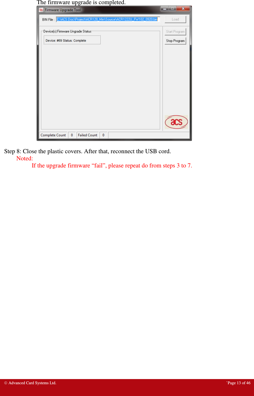  Advanced Card Systems Ltd.  `Page 13 of 46 The firmware upgrade is completed.   Step 8: Close the plastic covers. After that, reconnect the USB cord. Noted:                   If the upgrade firmware “fail”, please repeat do from steps 3 to 7. 