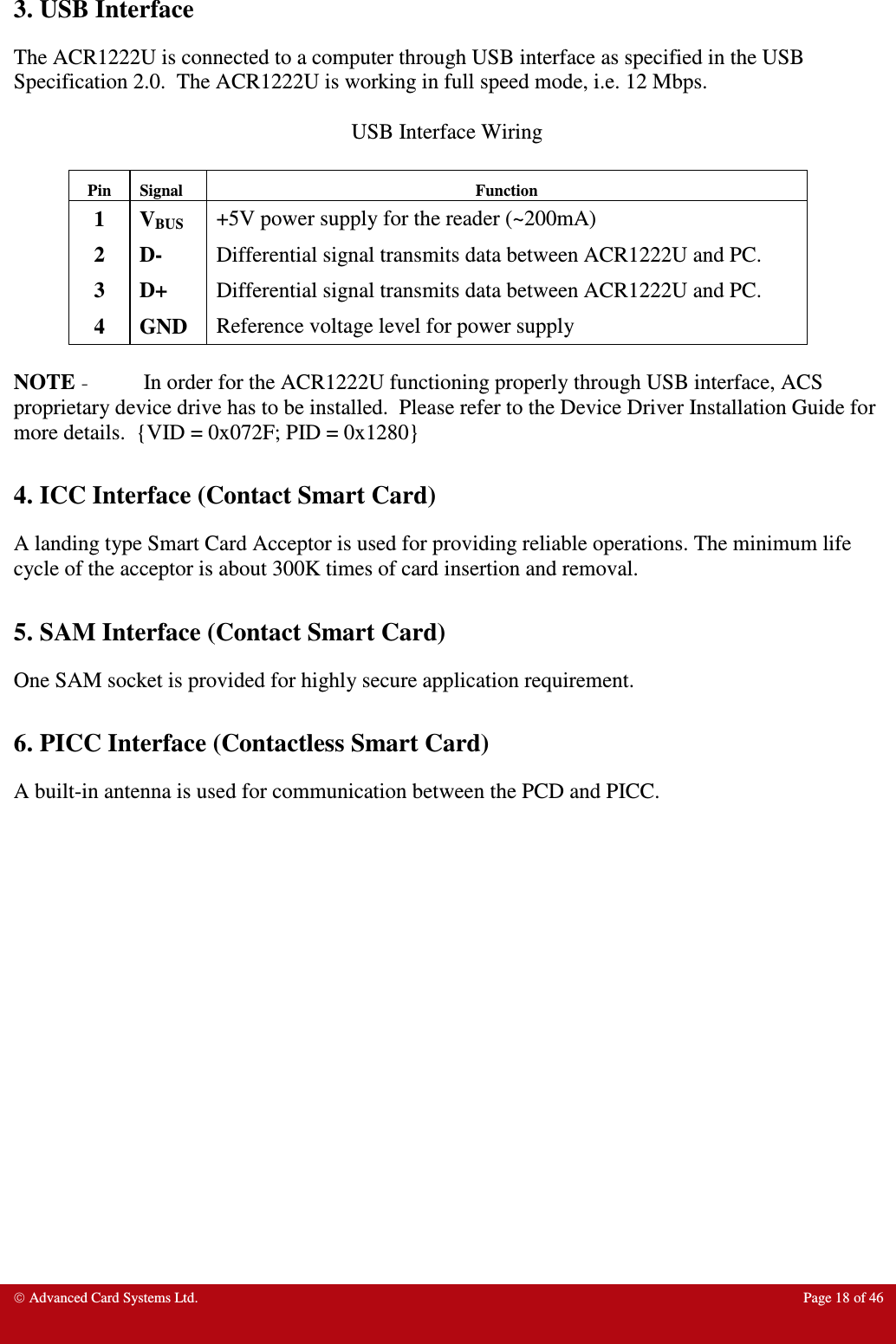  Advanced Card Systems Ltd.  Page 18 of 46   3. USB Interface The ACR1222U is connected to a computer through USB interface as specified in the USB Specification 2.0.  The ACR1222U is working in full speed mode, i.e. 12 Mbps.  USB Interface Wiring  Pin  Signal  Function 1  VBUS +5V power supply for the reader (~200mA) 2  D-  Differential signal transmits data between ACR1222U and PC. 3  D+  Differential signal transmits data between ACR1222U and PC. 4  GND  Reference voltage level for power supply   NOTE - In order for the ACR1222U functioning properly through USB interface, ACS proprietary device drive has to be installed.  Please refer to the Device Driver Installation Guide for more details.  {VID = 0x072F; PID = 0x1280}  4. ICC Interface (Contact Smart Card) A landing type Smart Card Acceptor is used for providing reliable operations. The minimum life cycle of the acceptor is about 300K times of card insertion and removal.  5. SAM Interface (Contact Smart Card) One SAM socket is provided for highly secure application requirement.  6. PICC Interface (Contactless Smart Card) A built-in antenna is used for communication between the PCD and PICC.    