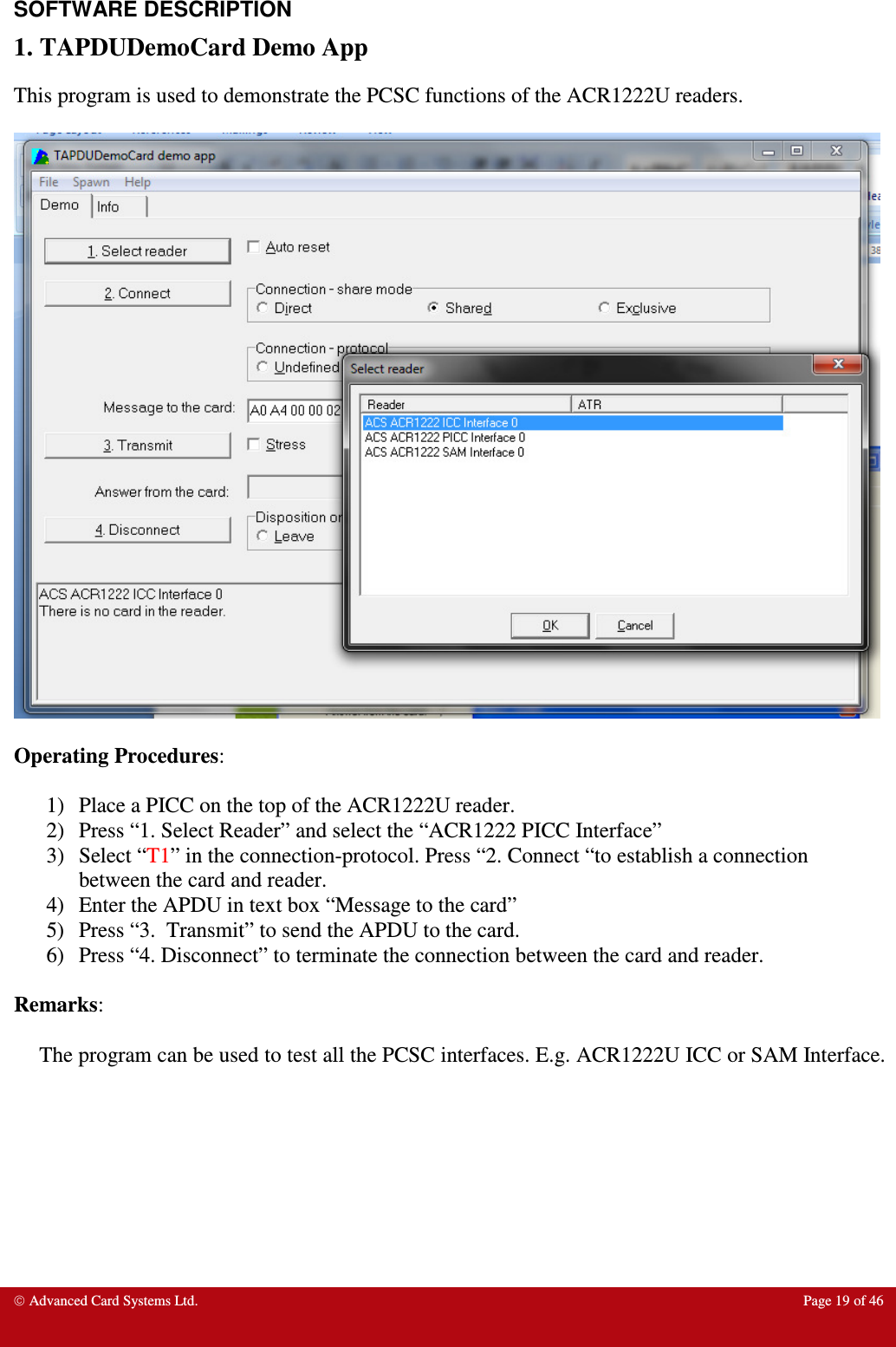  Advanced Card Systems Ltd.  Page 19 of 46   SOFTWARE DESCRIPTION 1. TAPDUDemoCard Demo App This program is used to demonstrate the PCSC functions of the ACR1222U readers.    Operating Procedures:  1) Place a PICC on the top of the ACR1222U reader. 2) Press “1. Select Reader” and select the “ACR1222 PICC Interface” 3) Select “T1” in the connection-protocol. Press “2. Connect “to establish a connection between the card and reader. 4) Enter the APDU in text box “Message to the card” 5) Press “3.  Transmit” to send the APDU to the card.  6) Press “4. Disconnect” to terminate the connection between the card and reader.  Remarks:  The program can be used to test all the PCSC interfaces. E.g. ACR1222U ICC or SAM Interface.       