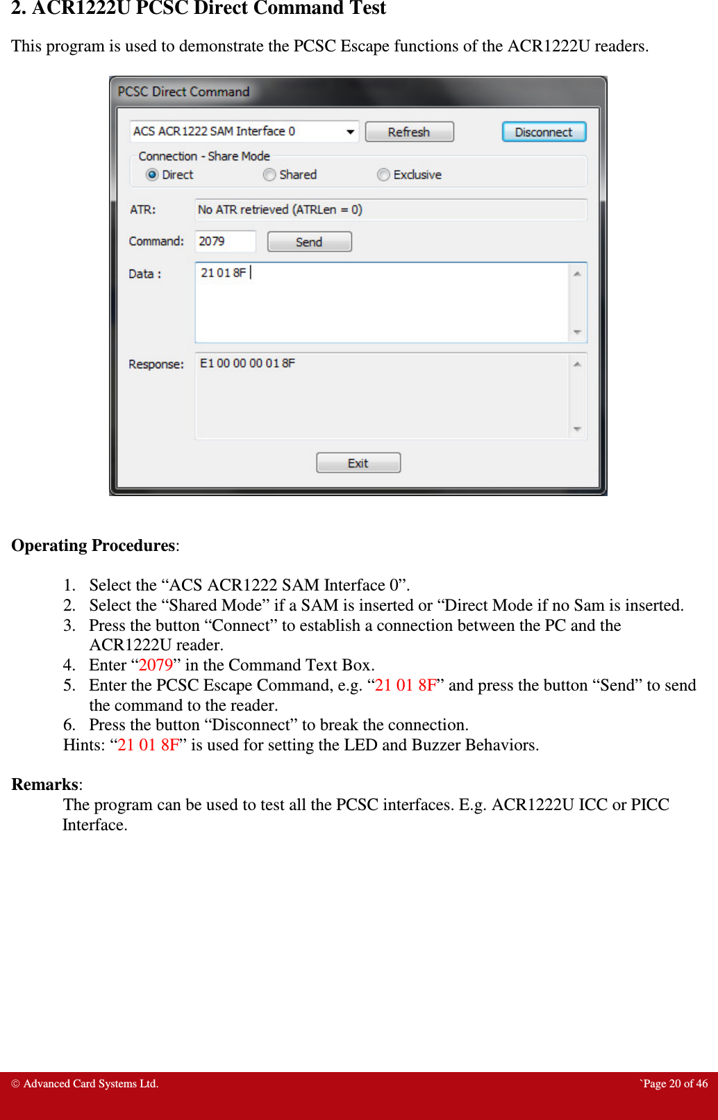  Advanced Card Systems Ltd.  `Page 20 of 46 2. ACR1222U PCSC Direct Command Test This program is used to demonstrate the PCSC Escape functions of the ACR1222U readers.     Operating Procedures:  1. Select the “ACS ACR1222 SAM Interface 0”. 2. Select the “Shared Mode” if a SAM is inserted or “Direct Mode if no Sam is inserted. 3. Press the button “Connect” to establish a connection between the PC and the ACR1222U reader. 4. Enter “2079” in the Command Text Box. 5. Enter the PCSC Escape Command, e.g. “21 01 8F” and press the button “Send” to send the command to the reader.  6. Press the button “Disconnect” to break the connection. Hints: “21 01 8F” is used for setting the LED and Buzzer Behaviors.  Remarks: The program can be used to test all the PCSC interfaces. E.g. ACR1222U ICC or PICC Interface.          