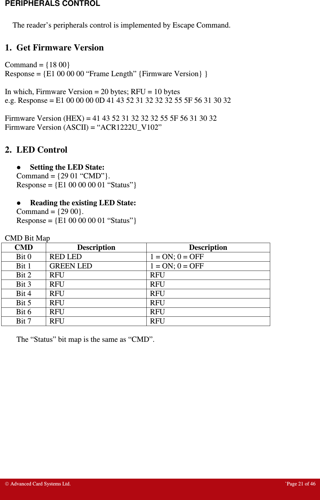  Advanced Card Systems Ltd.  `Page 21 of 46 PERIPHERALS CONTROL  The reader’s peripherals control is implemented by Escape Command.  1.  Get Firmware Version Command = {18 00} Response = {E1 00 00 00 “Frame Length” {Firmware Version} }  In which, Firmware Version = 20 bytes; RFU = 10 bytes e.g. Response = E1 00 00 00 0D 41 43 52 31 32 32 32 55 5F 56 31 30 32  Firmware Version (HEX) = 41 43 52 31 32 32 32 55 5F 56 31 30 32 Firmware Version (ASCII) = “ACR1222U_V102”  2.  LED Control  Setting the LED State: Command = {29 01 “CMD”}.  Response = {E1 00 00 00 01 “Status”}   Reading the existing LED State: Command = {29 00}. Response = {E1 00 00 00 01 “Status”}  CMD Bit Map CMD  Description  Description Bit 0  RED LED  1 = ON; 0 = OFF Bit 1  GREEN LED  1 = ON; 0 = OFF Bit 2  RFU  RFU Bit 3  RFU  RFU Bit 4  RFU  RFU Bit 5  RFU  RFU Bit 6  RFU  RFU Bit 7  RFU  RFU  The “Status” bit map is the same as “CMD”.  