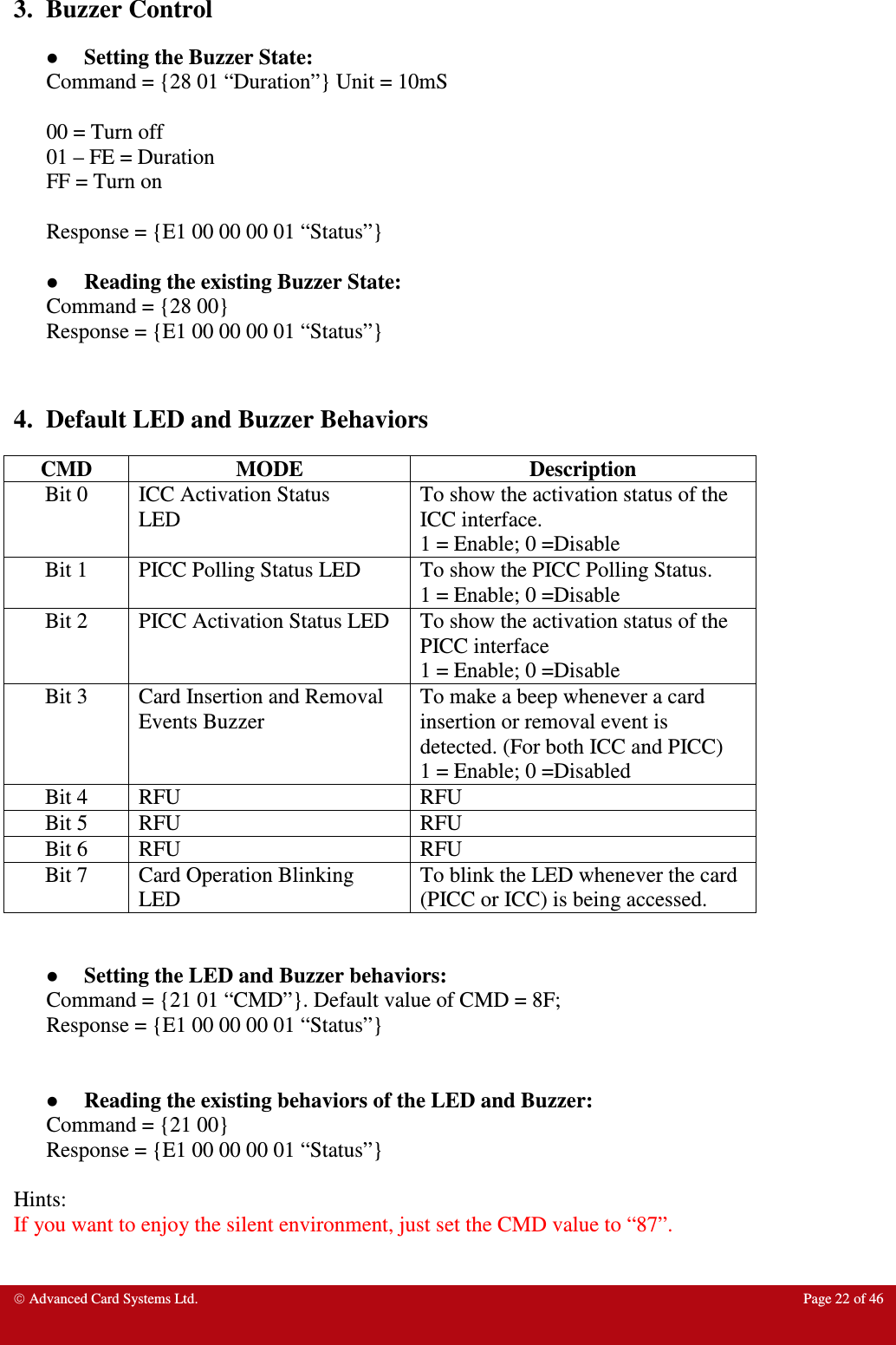  Advanced Card Systems Ltd.  Page 22 of 46   3.  Buzzer Control  Setting the Buzzer State: Command = {28 01 “Duration”} Unit = 10mS  00 = Turn off 01 – FE = Duration FF = Turn on  Response = {E1 00 00 00 01 “Status”}   Reading the existing Buzzer State: Command = {28 00}  Response = {E1 00 00 00 01 “Status”}    4.  Default LED and Buzzer Behaviors CMD  MODE  Description Bit 0  ICC Activation Status LED To show the activation status of the ICC interface. 1 = Enable; 0 =Disable Bit 1  PICC Polling Status LED  To show the PICC Polling Status. 1 = Enable; 0 =Disable Bit 2  PICC Activation Status LED  To show the activation status of the PICC interface  1 = Enable; 0 =Disable Bit 3  Card Insertion and Removal Events Buzzer To make a beep whenever a card insertion or removal event is detected. (For both ICC and PICC) 1 = Enable; 0 =Disabled Bit 4  RFU  RFU Bit 5  RFU  RFU Bit 6  RFU  RFU Bit 7  Card Operation Blinking LED To blink the LED whenever the card (PICC or ICC) is being accessed.    Setting the LED and Buzzer behaviors: Command = {21 01 “CMD”}. Default value of CMD = 8F; Response = {E1 00 00 00 01 “Status”}    Reading the existing behaviors of the LED and Buzzer: Command = {21 00} Response = {E1 00 00 00 01 “Status”}  Hints: If you want to enjoy the silent environment, just set the CMD value to “87”.   