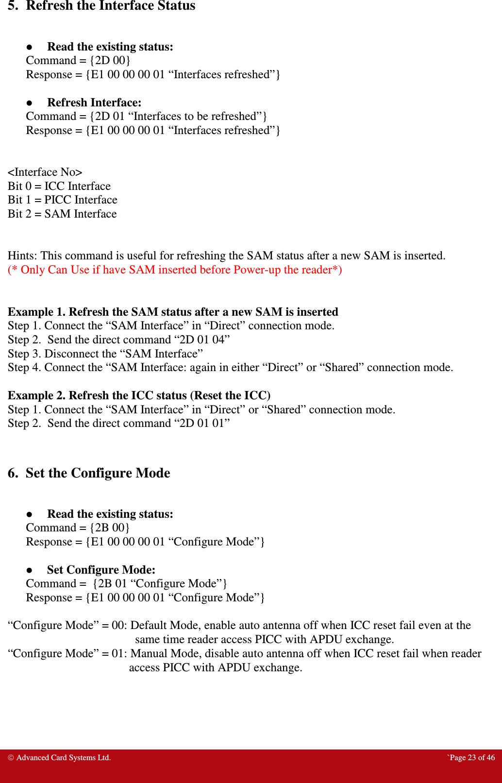  Advanced Card Systems Ltd.  `Page 23 of 46 5.  Refresh the Interface Status   Read the existing status: Command = {2D 00} Response = {E1 00 00 00 01 “Interfaces refreshed”}   Refresh Interface: Command = {2D 01 “Interfaces to be refreshed”} Response = {E1 00 00 00 01 “Interfaces refreshed”}   &lt;Interface No&gt; Bit 0 = ICC Interface Bit 1 = PICC Interface Bit 2 = SAM Interface   Hints: This command is useful for refreshing the SAM status after a new SAM is inserted. (* Only Can Use if have SAM inserted before Power-up the reader*)   Example 1. Refresh the SAM status after a new SAM is inserted Step 1. Connect the “SAM Interface” in “Direct” connection mode. Step 2.  Send the direct command “2D 01 04” Step 3. Disconnect the “SAM Interface” Step 4. Connect the “SAM Interface: again in either “Direct” or “Shared” connection mode.  Example 2. Refresh the ICC status (Reset the ICC) Step 1. Connect the “SAM Interface” in “Direct” or “Shared” connection mode. Step 2.  Send the direct command “2D 01 01”   6.  Set the Configure Mode   Read the existing status: Command = {2B 00} Response = {E1 00 00 00 01 “Configure Mode”}   Set Configure Mode: Command =  {2B 01 “Configure Mode”} Response = {E1 00 00 00 01 “Configure Mode”}  “Configure Mode” = 00: Default Mode, enable auto antenna off when ICC reset fail even at the same time reader access PICC with APDU exchange.  “Configure Mode” = 01: Manual Mode, disable auto antenna off when ICC reset fail when reader access PICC with APDU exchange.     