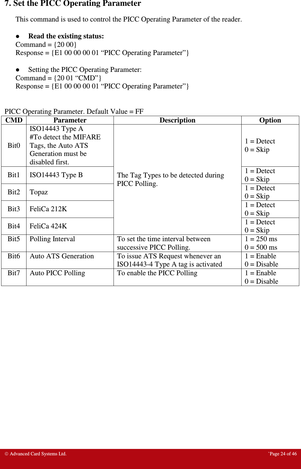  Advanced Card Systems Ltd.  `Page 24 of 46 7. Set the PICC Operating Parameter This command is used to control the PICC Operating Parameter of the reader.    Read the existing status: Command = {20 00} Response = {E1 00 00 00 01 “PICC Operating Parameter”}   Setting the PICC Operating Parameter: Command = {20 01 “CMD”} Response = {E1 00 00 00 01 “PICC Operating Parameter”}   PICC Operating Parameter. Default Value = FF CMD Parameter  Description  Option Bit0 ISO14443 Type A #To detect the MIFARE Tags, the Auto ATS Generation must be disabled first. The Tag Types to be detected during PICC Polling. 1 = Detect 0 = Skip Bit1  ISO14443 Type B  1 = Detect 0 = Skip Bit2  Topaz  1 = Detect 0 = Skip Bit3  FeliCa 212K  1 = Detect 0 = Skip Bit4  FeliCa 424K  1 = Detect 0 = Skip Bit5  Polling Interval  To set the time interval between successive PICC Polling. 1 = 250 ms 0 = 500 ms Bit6  Auto ATS Generation  To issue ATS Request whenever an ISO14443-4 Type A tag is activated 1 = Enable 0 = Disable Bit7  Auto PICC Polling  To enable the PICC Polling  1 = Enable 0 = Disable 