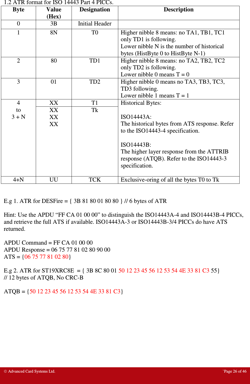  Advanced Card Systems Ltd.  `Page 26 of 46  1.2 ATR format for ISO 14443 Part 4 PICCs.  Byte  Value (Hex) Designation  Description 0  3B  Initial Header   1  8N  T0  Higher nibble 8 means: no TA1, TB1, TC1 only TD1 is following. Lower nibble N is the number of historical bytes (HistByte 0 to HistByte N-1)  2  80  TD1  Higher nibble 8 means: no TA2, TB2, TC2 only TD2 is following. Lower nibble 0 means T = 0 3  01  TD2  Higher nibble 0 means no TA3, TB3, TC3, TD3 following. Lower nibble 1 means T = 1 4 to 3 + N XX  T1  Historical Bytes:  ISO14443A: The historical bytes from ATS response. Refer to the ISO14443-4 specification.  ISO14443B: The higher layer response from the ATTRIB response (ATQB). Refer to the ISO14443-3 specification.  XX XX XX Tk 4+N  UU  TCK  Exclusive-oring of all the bytes T0 to Tk   E.g 1. ATR for DESFire = { 3B 81 80 01 80 80 } // 6 bytes of ATR  Hint: Use the APDU “FF CA 01 00 00” to distinguish the ISO14443A-4 and ISO14443B-4 PICCs, and retrieve the full ATS if available. ISO14443A-3 or ISO14443B-3/4 PICCs do have ATS returned.  APDU Command = FF CA 01 00 00 APDU Response = 06 75 77 81 02 80 90 00 ATS = {06 75 77 81 02 80}  E.g 2. ATR for ST19XRC8E  = { 3B 8C 80 01 50 12 23 45 56 12 53 54 4E 33 81 C3 55}  // 12 bytes of ATQB, No CRC-B  ATQB = {50 12 23 45 56 12 53 54 4E 33 81 C3}  