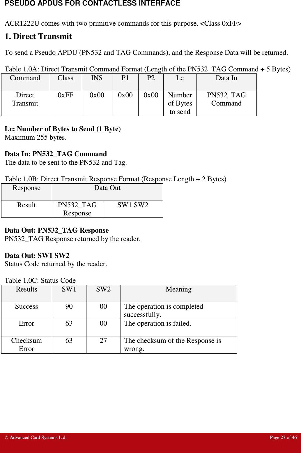  Advanced Card Systems Ltd.  Page 27 of 46   PSEUDO APDUS FOR CONTACTLESS INTERFACE   ACR1222U comes with two primitive commands for this purpose. &lt;Class 0xFF&gt; 1. Direct Transmit  To send a Pseudo APDU (PN532 and TAG Commands), and the Response Data will be returned.   Table 1.0A: Direct Transmit Command Format (Length of the PN532_TAG Command + 5 Bytes) Command  Class  INS  P1  P2  Lc  Data In Direct Transmit 0xFF  0x00  0x00  0x00 Number of Bytes to send PN532_TAG Command  Lc: Number of Bytes to Send (1 Byte) Maximum 255 bytes.  Data In: PN532_TAG Command The data to be sent to the PN532 and Tag.  Table 1.0B: Direct Transmit Response Format (Response Length + 2 Bytes) Response  Data Out Result  PN532_TAG Response SW1 SW2  Data Out: PN532_TAG Response PN532_TAG Response returned by the reader.  Data Out: SW1 SW2 Status Code returned by the reader.  Table 1.0C: Status Code Results  SW1  SW2  Meaning Success  90  00  The operation is completed successfully.  Error  63  00  The operation is failed.  Checksum Error 63  27  The checksum of the Response is wrong.   