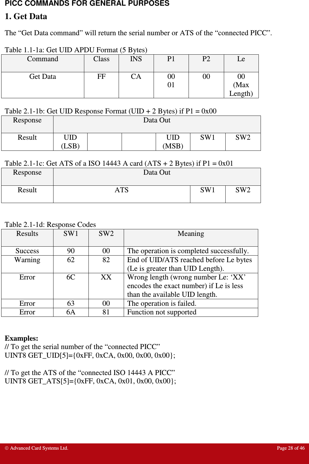  Advanced Card Systems Ltd.  Page 28 of 46   PICC COMMANDS FOR GENERAL PURPOSES 1. Get Data The “Get Data command” will return the serial number or ATS of the “connected PICC”.   Table 1.1-1a: Get UID APDU Format (5 Bytes) Command  Class  INS  P1  P2  Le Get Data  FF  CA  00 01 00  00 (Max Length)  Table 2.1-1b: Get UID Response Format (UID + 2 Bytes) if P1 = 0x00 Response  Data Out Result  UID (LSB)     UID (MSB) SW1  SW2  Table 2.1-1c: Get ATS of a ISO 14443 A card (ATS + 2 Bytes) if P1 = 0x01 Response  Data Out Result  ATS  SW1  SW2   Table 2.1-1d: Response Codes Results  SW1  SW2  Meaning Success  90  00  The operation is completed successfully. Warning  62  82  End of UID/ATS reached before Le bytes (Le is greater than UID Length).  Error  6C  XX  Wrong length (wrong number Le: ‘XX’ encodes the exact number) if Le is less than the available UID length. Error  63  00  The operation is failed. Error  6A  81  Function not supported   Examples: // To get the serial number of the “connected PICC” UINT8 GET_UID[5]={0xFF, 0xCA, 0x00, 0x00, 0x00};   // To get the ATS of the “connected ISO 14443 A PICC” UINT8 GET_ATS[5]={0xFF, 0xCA, 0x01, 0x00, 0x00};       