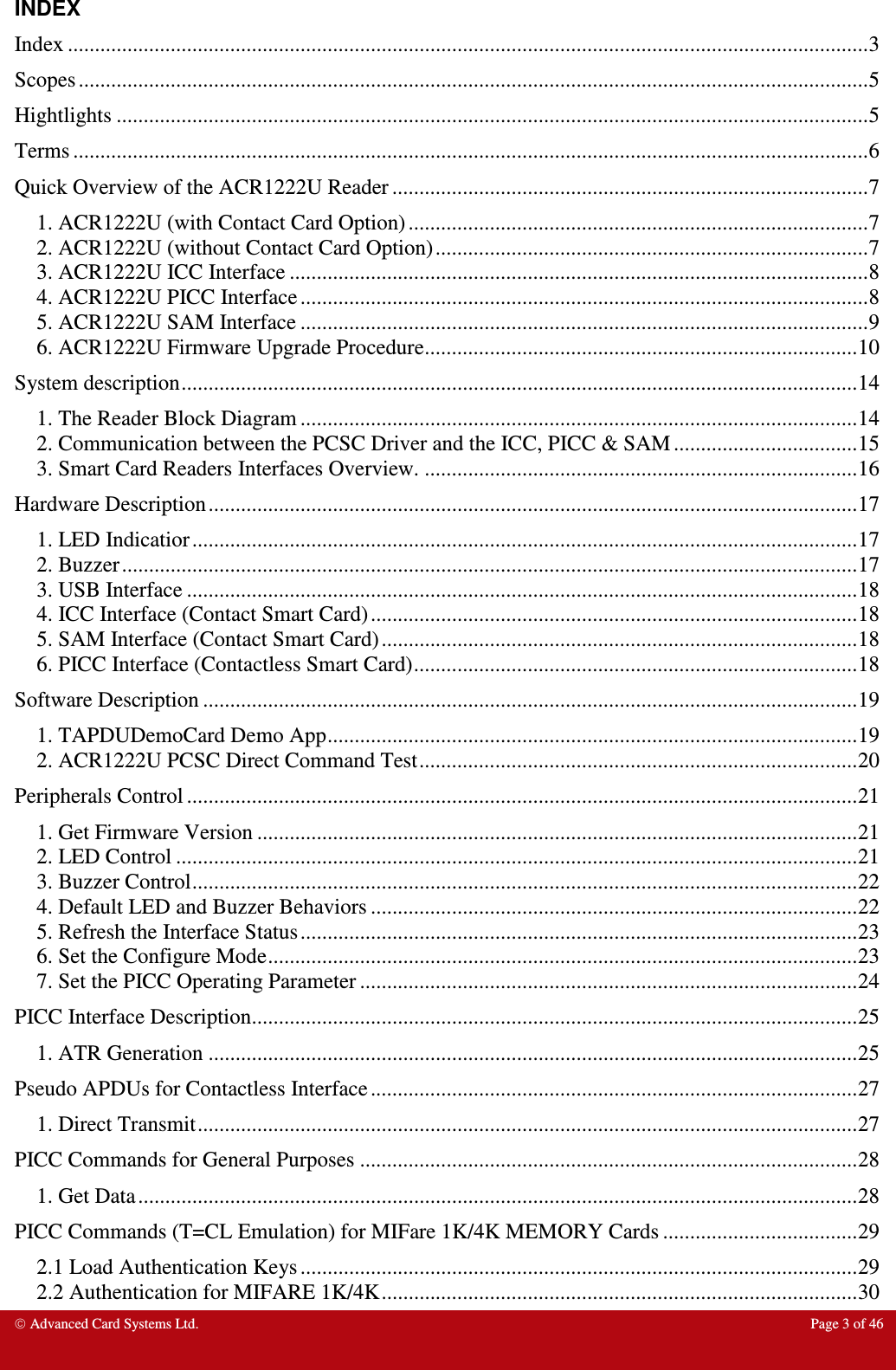  Advanced Card Systems Ltd.  Page 3 of 46  INDEX Index .................................................................................................................................................... 3 Scopes .................................................................................................................................................. 5 Hightlights ........................................................................................................................................... 5 Terms ................................................................................................................................................... 6 Quick Overview of the ACR1222U Reader ........................................................................................ 7 1. ACR1222U (with Contact Card Option) ..................................................................................... 7 2. ACR1222U (without Contact Card Option) ................................................................................ 7 3. ACR1222U ICC Interface ........................................................................................................... 8 4. ACR1222U PICC Interface ......................................................................................................... 8 5. ACR1222U SAM Interface ......................................................................................................... 9 6. ACR1222U Firmware Upgrade Procedure ................................................................................ 10 System description ............................................................................................................................. 14 1. The Reader Block Diagram ....................................................................................................... 14 2. Communication between the PCSC Driver and the ICC, PICC &amp; SAM .................................. 15 3. Smart Card Readers Interfaces Overview. ................................................................................ 16 Hardware Description ........................................................................................................................ 17 1. LED Indicatior ........................................................................................................................... 17 2. Buzzer ........................................................................................................................................ 17 3. USB Interface ............................................................................................................................ 18 4. ICC Interface (Contact Smart Card) .......................................................................................... 18 5. SAM Interface (Contact Smart Card) ........................................................................................ 18 6. PICC Interface (Contactless Smart Card) .................................................................................. 18 Software Description ......................................................................................................................... 19 1. TAPDUDemoCard Demo App .................................................................................................. 19 2. ACR1222U PCSC Direct Command Test ................................................................................. 20 Peripherals Control ............................................................................................................................ 21 1. Get Firmware Version ............................................................................................................... 21 2. LED Control .............................................................................................................................. 21 3. Buzzer Control ........................................................................................................................... 22 4. Default LED and Buzzer Behaviors .......................................................................................... 22 5. Refresh the Interface Status ....................................................................................................... 23 6. Set the Configure Mode ............................................................................................................. 23 7. Set the PICC Operating Parameter ............................................................................................ 24 PICC Interface Description ................................................................................................................ 25 1. ATR Generation ........................................................................................................................ 25 Pseudo APDUs for Contactless Interface .......................................................................................... 27 1. Direct Transmit .......................................................................................................................... 27 PICC Commands for General Purposes ............................................................................................ 28 1. Get Data ..................................................................................................................................... 28 PICC Commands (T=CL Emulation) for MIFare 1K/4K MEMORY Cards .................................... 29 2.1 Load Authentication Keys ....................................................................................................... 29 2.2 Authentication for MIFARE 1K/4K ........................................................................................ 30 