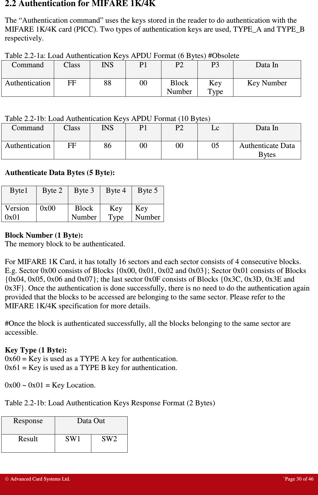  Advanced Card Systems Ltd.  `Page 30 of 46 2.2 Authentication for MIFARE 1K/4K The “Authentication command” uses the keys stored in the reader to do authentication with the MIFARE 1K/4K card (PICC). Two types of authentication keys are used, TYPE_A and TYPE_B respectively.    Table 2.2-1a: Load Authentication Keys APDU Format (6 Bytes) #Obsolete Command  Class  INS  P1  P2  P3  Data In  Authentication  FF  88  00  Block Number Key Type Key Number   Table 2.2-1b: Load Authentication Keys APDU Format (10 Bytes)  Command  Class  INS  P1  P2  Lc  Data In  Authentication  FF  86  00  00  05  Authenticate Data Bytes  Authenticate Data Bytes (5 Byte):  Byte1  Byte 2 Byte 3  Byte 4 Byte 5 Version 0x01 0x00  Block Number Key Type Key Number  Block Number (1 Byte): The memory block to be authenticated.   For MIFARE 1K Card, it has totally 16 sectors and each sector consists of 4 consecutive blocks. E.g. Sector 0x00 consists of Blocks {0x00, 0x01, 0x02 and 0x03}; Sector 0x01 consists of Blocks {0x04, 0x05, 0x06 and 0x07}; the last sector 0x0F consists of Blocks {0x3C, 0x3D, 0x3E and 0x3F}. Once the authentication is done successfully, there is no need to do the authentication again provided that the blocks to be accessed are belonging to the same sector. Please refer to the MIFARE 1K/4K specification for more details.   #Once the block is authenticated successfully, all the blocks belonging to the same sector are accessible.  Key Type (1 Byte): 0x60 = Key is used as a TYPE A key for authentication. 0x61 = Key is used as a TYPE B key for authentication.  0x00 ~ 0x01 = Key Location.   Table 2.2-1b: Load Authentication Keys Response Format (2 Bytes)  Response  Data Out  Result  SW1  SW2   