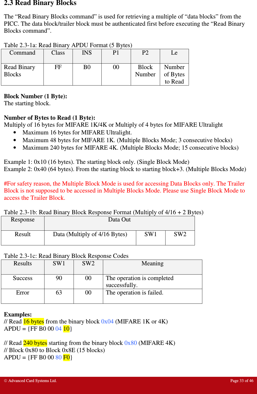  Advanced Card Systems Ltd.  Page 33 of 46  2.3 Read Binary Blocks The “Read Binary Blocks command” is used for retrieving a multiple of “data blocks” from the PICC. The data block/trailer block must be authenticated first before executing the “Read Binary Blocks command”.    Table 2.3-1a: Read Binary APDU Format (5 Bytes) Command  Class  INS  P1  P2  Le Read Binary Blocks FF  B0  00  Block Number Number of Bytes to Read  Block Number (1 Byte): The starting block.  Number of Bytes to Read (1 Byte): Multiply of 16 bytes for MIFARE 1K/4K or Multiply of 4 bytes for MIFARE Ultralight • Maximum 16 bytes for MIFARE Ultralight.  • Maximum 48 bytes for MIFARE 1K. (Multiple Blocks Mode; 3 consecutive blocks) • Maximum 240 bytes for MIFARE 4K. (Multiple Blocks Mode; 15 consecutive blocks)  Example 1: 0x10 (16 bytes). The starting block only. (Single Block Mode) Example 2: 0x40 (64 bytes). From the starting block to starting block+3. (Multiple Blocks Mode)  #For safety reason, the Multiple Block Mode is used for accessing Data Blocks only. The Trailer Block is not supposed to be accessed in Multiple Blocks Mode. Please use Single Block Mode to access the Trailer Block.  Table 2.3-1b: Read Binary Block Response Format (Multiply of 4/16 + 2 Bytes) Response  Data Out Result  Data (Multiply of 4/16 Bytes)  SW1  SW2  Table 2.3-1c: Read Binary Block Response Codes Results  SW1  SW2  Meaning Success  90  00  The operation is completed successfully. Error  63  00  The operation is failed.  Examples: // Read 16 bytes from the binary block 0x04 (MIFARE 1K or 4K) APDU = {FF B0 00 04 10}  // Read 240 bytes starting from the binary block 0x80 (MIFARE 4K) // Block 0x80 to Block 0x8E (15 blocks) APDU = {FF B0 00 80 F0} 