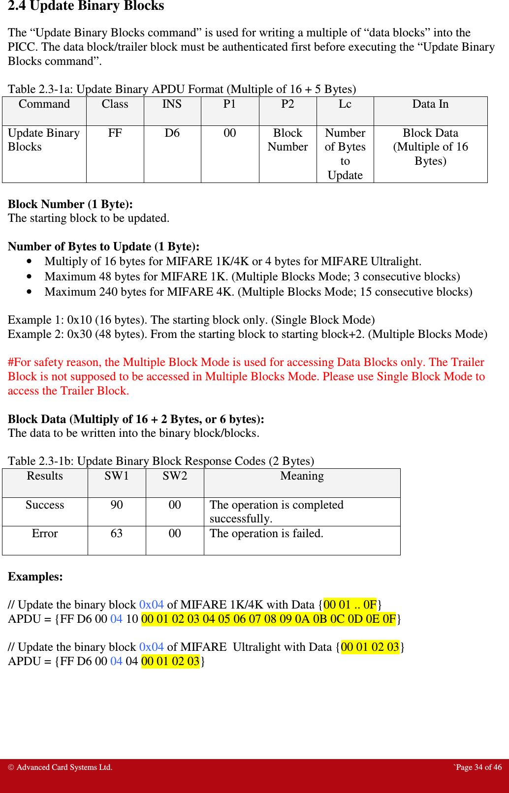  Advanced Card Systems Ltd.  `Page 34 of 46 2.4 Update Binary Blocks The “Update Binary Blocks command” is used for writing a multiple of “data blocks” into the PICC. The data block/trailer block must be authenticated first before executing the “Update Binary Blocks command”.    Table 2.3-1a: Update Binary APDU Format (Multiple of 16 + 5 Bytes) Command  Class  INS  P1  P2  Lc  Data In Update Binary Blocks FF  D6  00  Block Number Number of Bytes to Update Block Data  (Multiple of 16 Bytes)  Block Number (1 Byte): The starting block to be updated.  Number of Bytes to Update (1 Byte): • Multiply of 16 bytes for MIFARE 1K/4K or 4 bytes for MIFARE Ultralight. • Maximum 48 bytes for MIFARE 1K. (Multiple Blocks Mode; 3 consecutive blocks) • Maximum 240 bytes for MIFARE 4K. (Multiple Blocks Mode; 15 consecutive blocks)  Example 1: 0x10 (16 bytes). The starting block only. (Single Block Mode) Example 2: 0x30 (48 bytes). From the starting block to starting block+2. (Multiple Blocks Mode)  #For safety reason, the Multiple Block Mode is used for accessing Data Blocks only. The Trailer Block is not supposed to be accessed in Multiple Blocks Mode. Please use Single Block Mode to access the Trailer Block.  Block Data (Multiply of 16 + 2 Bytes, or 6 bytes): The data to be written into the binary block/blocks.  Table 2.3-1b: Update Binary Block Response Codes (2 Bytes) Results  SW1  SW2  Meaning Success  90  00  The operation is completed successfully. Error  63  00  The operation is failed.  Examples:  // Update the binary block 0x04 of MIFARE 1K/4K with Data {00 01 .. 0F} APDU = {FF D6 00 04 10 00 01 02 03 04 05 06 07 08 09 0A 0B 0C 0D 0E 0F}  // Update the binary block 0x04 of MIFARE  Ultralight with Data {00 01 02 03} APDU = {FF D6 00 04 04 00 01 02 03} 