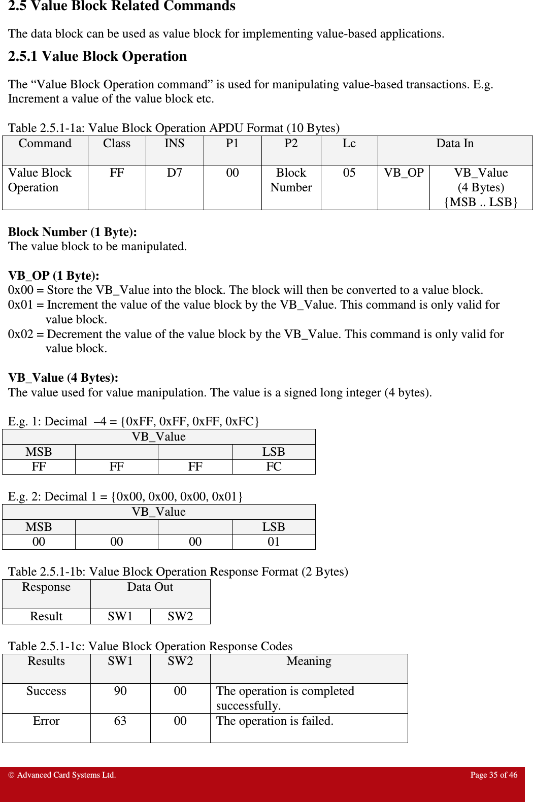  Advanced Card Systems Ltd.  Page 35 of 46  2.5 Value Block Related Commands The data block can be used as value block for implementing value-based applications.  2.5.1 Value Block Operation The “Value Block Operation command” is used for manipulating value-based transactions. E.g. Increment a value of the value block etc.    Table 2.5.1-1a: Value Block Operation APDU Format (10 Bytes) Command  Class  INS  P1  P2  Lc  Data In Value Block Operation FF  D7  00  Block Number 05  VB_OP VB_Value (4 Bytes) {MSB .. LSB}  Block Number (1 Byte): The value block to be manipulated.  VB_OP (1 Byte): 0x00 = Store the VB_Value into the block. The block will then be converted to a value block. 0x01 = Increment the value of the value block by the VB_Value. This command is only valid for value block. 0x02 = Decrement the value of the value block by the VB_Value. This command is only valid for value block.  VB_Value (4 Bytes): The value used for value manipulation. The value is a signed long integer (4 bytes).   E.g. 1: Decimal  –4 = {0xFF, 0xFF, 0xFF, 0xFC} VB_Value MSB      LSB FF  FF  FF  FC  E.g. 2: Decimal 1 = {0x00, 0x00, 0x00, 0x01} VB_Value MSB      LSB 00  00  00  01  Table 2.5.1-1b: Value Block Operation Response Format (2 Bytes) Response  Data Out  Result  SW1  SW2  Table 2.5.1-1c: Value Block Operation Response Codes Results  SW1  SW2  Meaning Success  90  00  The operation is completed successfully. Error  63  00  The operation is failed. 