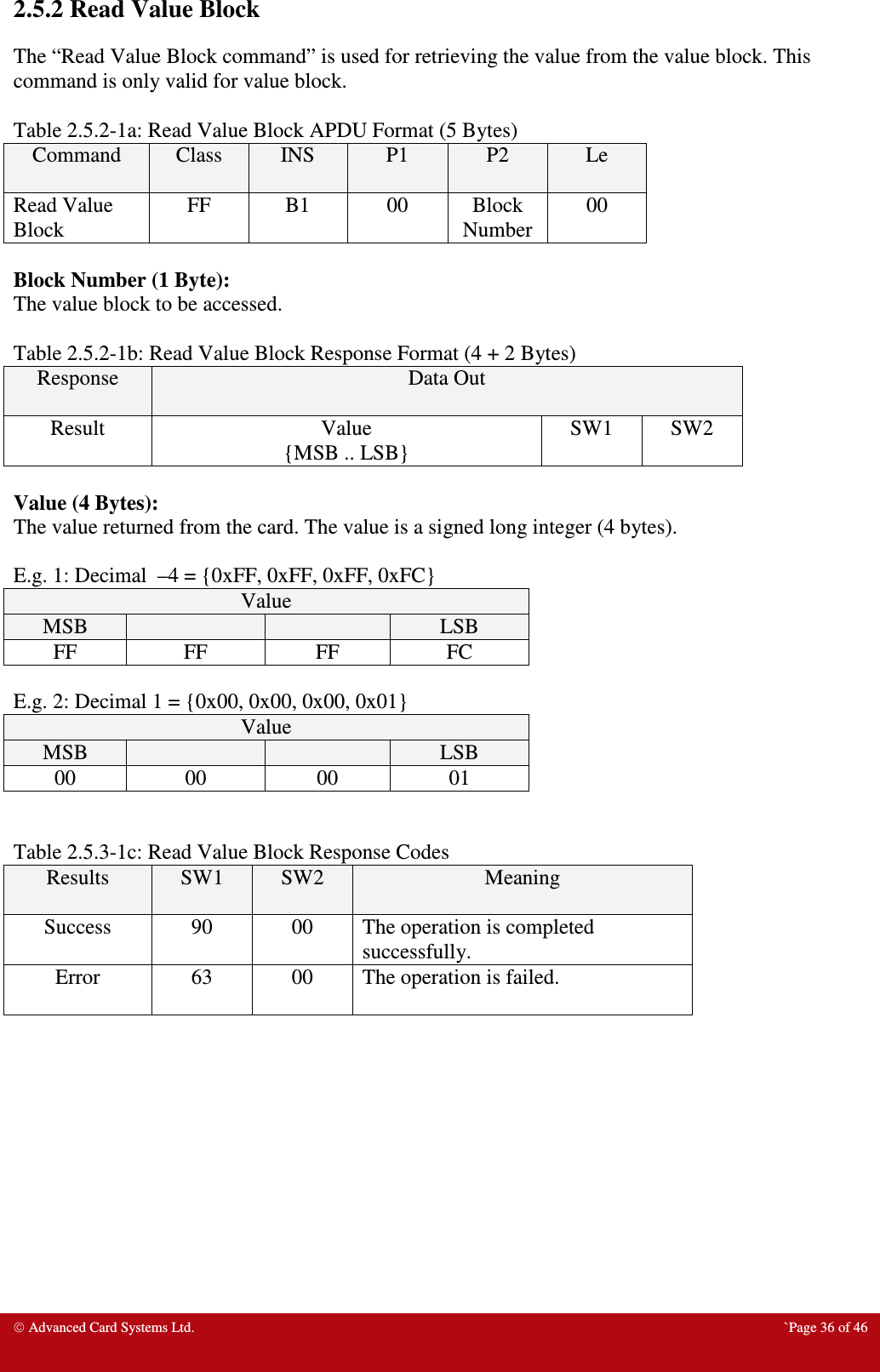  Advanced Card Systems Ltd.  `Page 36 of 46 2.5.2 Read Value Block The “Read Value Block command” is used for retrieving the value from the value block. This command is only valid for value block.    Table 2.5.2-1a: Read Value Block APDU Format (5 Bytes) Command  Class  INS  P1  P2  Le Read Value Block FF  B1  00  Block Number 00  Block Number (1 Byte): The value block to be accessed.  Table 2.5.2-1b: Read Value Block Response Format (4 + 2 Bytes) Response  Data Out Result  Value {MSB .. LSB} SW1  SW2  Value (4 Bytes): The value returned from the card. The value is a signed long integer (4 bytes).   E.g. 1: Decimal  –4 = {0xFF, 0xFF, 0xFF, 0xFC} Value MSB      LSB FF  FF  FF  FC  E.g. 2: Decimal 1 = {0x00, 0x00, 0x00, 0x01} Value MSB      LSB 00  00  00  01   Table 2.5.3-1c: Read Value Block Response Codes Results  SW1  SW2  Meaning Success  90  00  The operation is completed successfully. Error  63  00  The operation is failed.   