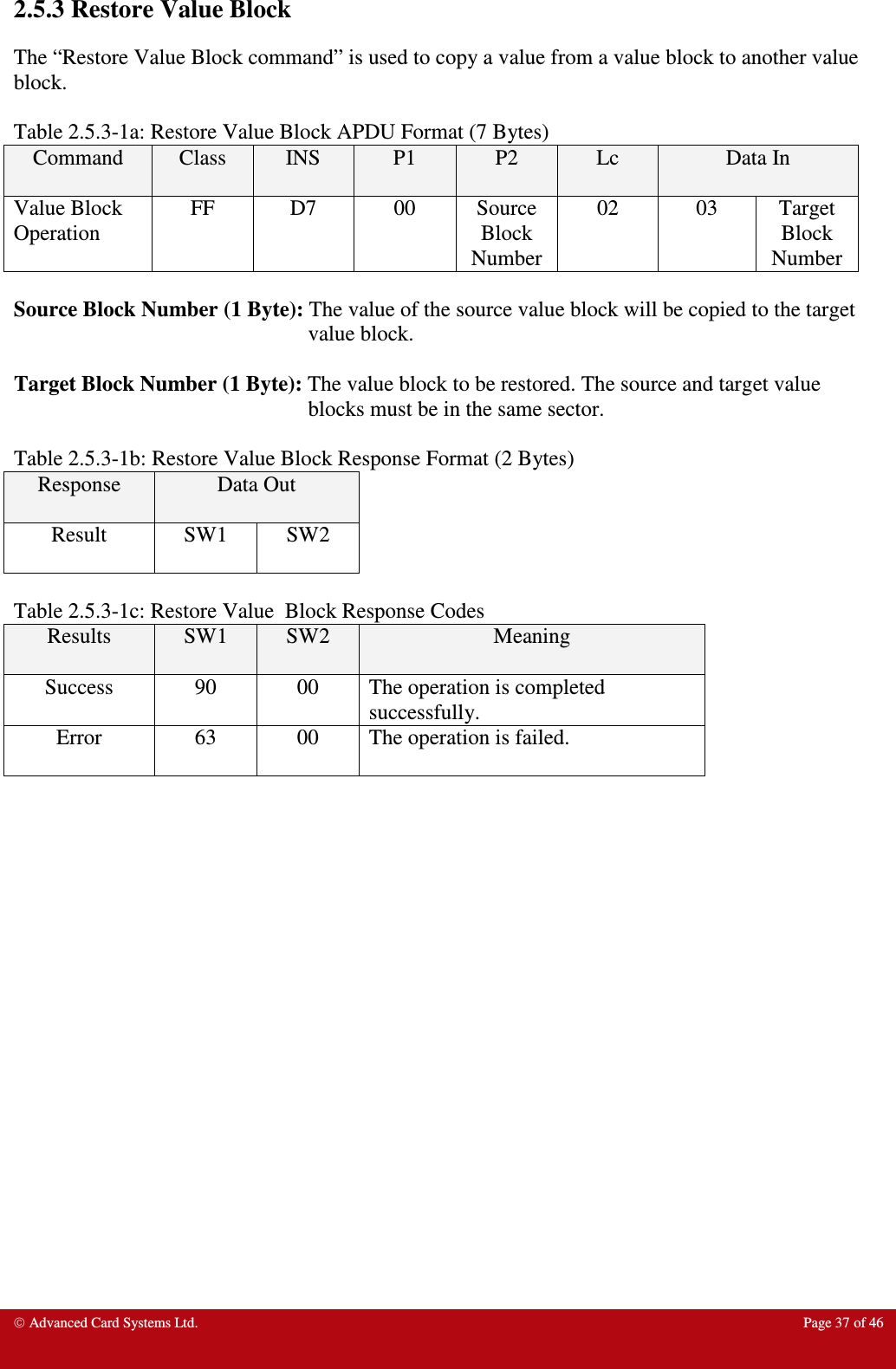  Advanced Card Systems Ltd.  Page 37 of 46  2.5.3 Restore Value Block The “Restore Value Block command” is used to copy a value from a value block to another value block.    Table 2.5.3-1a: Restore Value Block APDU Format (7 Bytes) Command  Class  INS  P1  P2  Lc  Data In Value Block Operation FF  D7  00  Source Block Number 02  03  Target Block Number  Source Block Number (1 Byte): The value of the source value block will be copied to the target value block.  Target Block Number (1 Byte): The value block to be restored. The source and target value blocks must be in the same sector.  Table 2.5.3-1b: Restore Value Block Response Format (2 Bytes) Response  Data Out  Result  SW1  SW2  Table 2.5.3-1c: Restore Value  Block Response Codes Results  SW1  SW2  Meaning Success  90  00  The operation is completed successfully. Error  63  00  The operation is failed. 