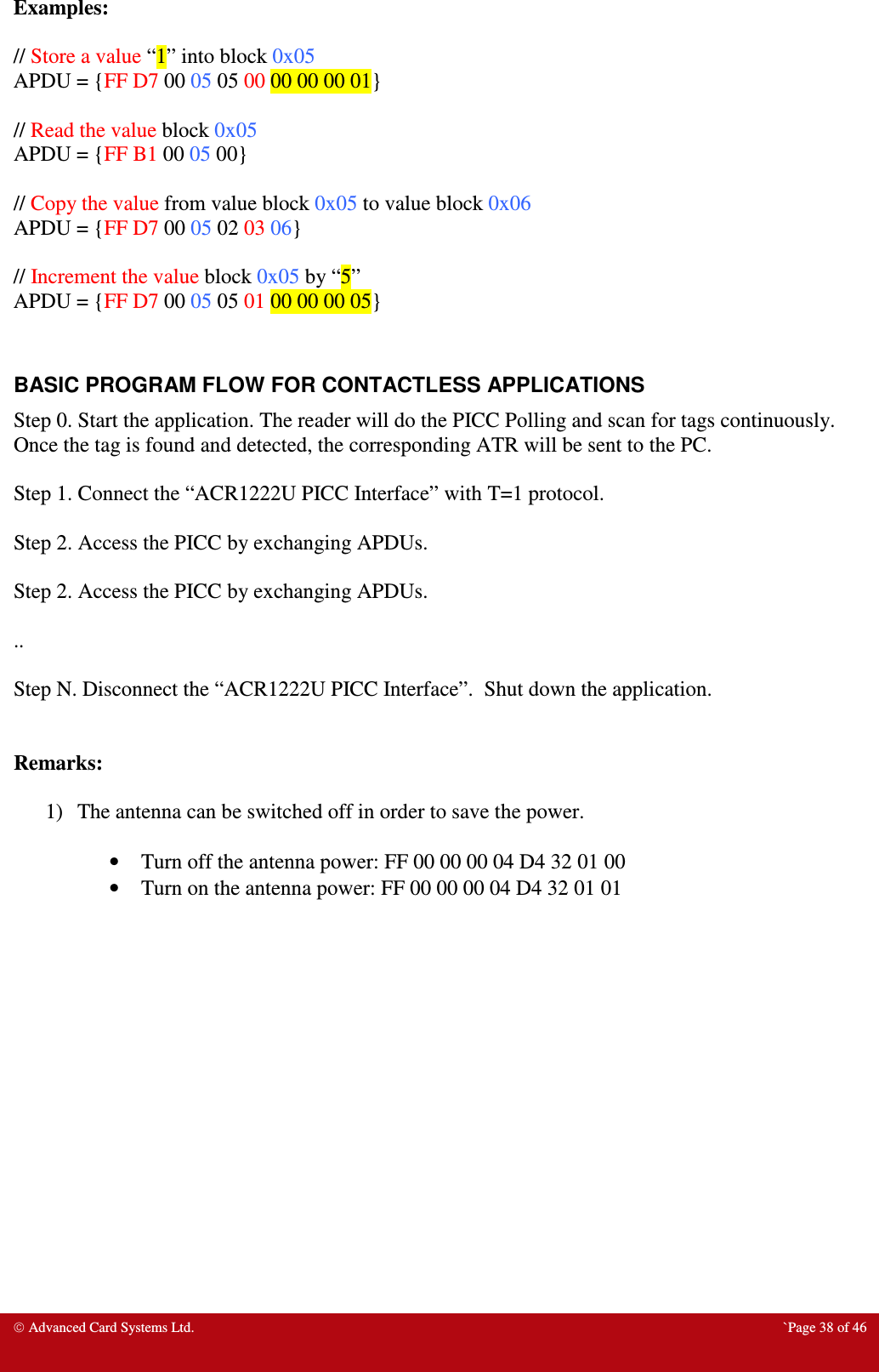  Advanced Card Systems Ltd.  `Page 38 of 46 Examples:  // Store a value “1” into block 0x05 APDU = {FF D7 00 05 05 00 00 00 00 01}  // Read the value block 0x05 APDU = {FF B1 00 05 00}  // Copy the value from value block 0x05 to value block 0x06 APDU = {FF D7 00 05 02 03 06}  // Increment the value block 0x05 by “5” APDU = {FF D7 00 05 05 01 00 00 00 05}   BASIC PROGRAM FLOW FOR CONTACTLESS APPLICATIONS Step 0. Start the application. The reader will do the PICC Polling and scan for tags continuously. Once the tag is found and detected, the corresponding ATR will be sent to the PC.  Step 1. Connect the “ACR1222U PICC Interface” with T=1 protocol.  Step 2. Access the PICC by exchanging APDUs.   Step 2. Access the PICC by exchanging APDUs.   ..  Step N. Disconnect the “ACR1222U PICC Interface”.  Shut down the application.   Remarks:  1) The antenna can be switched off in order to save the power.  • Turn off the antenna power: FF 00 00 00 04 D4 32 01 00 • Turn on the antenna power: FF 00 00 00 04 D4 32 01 01  