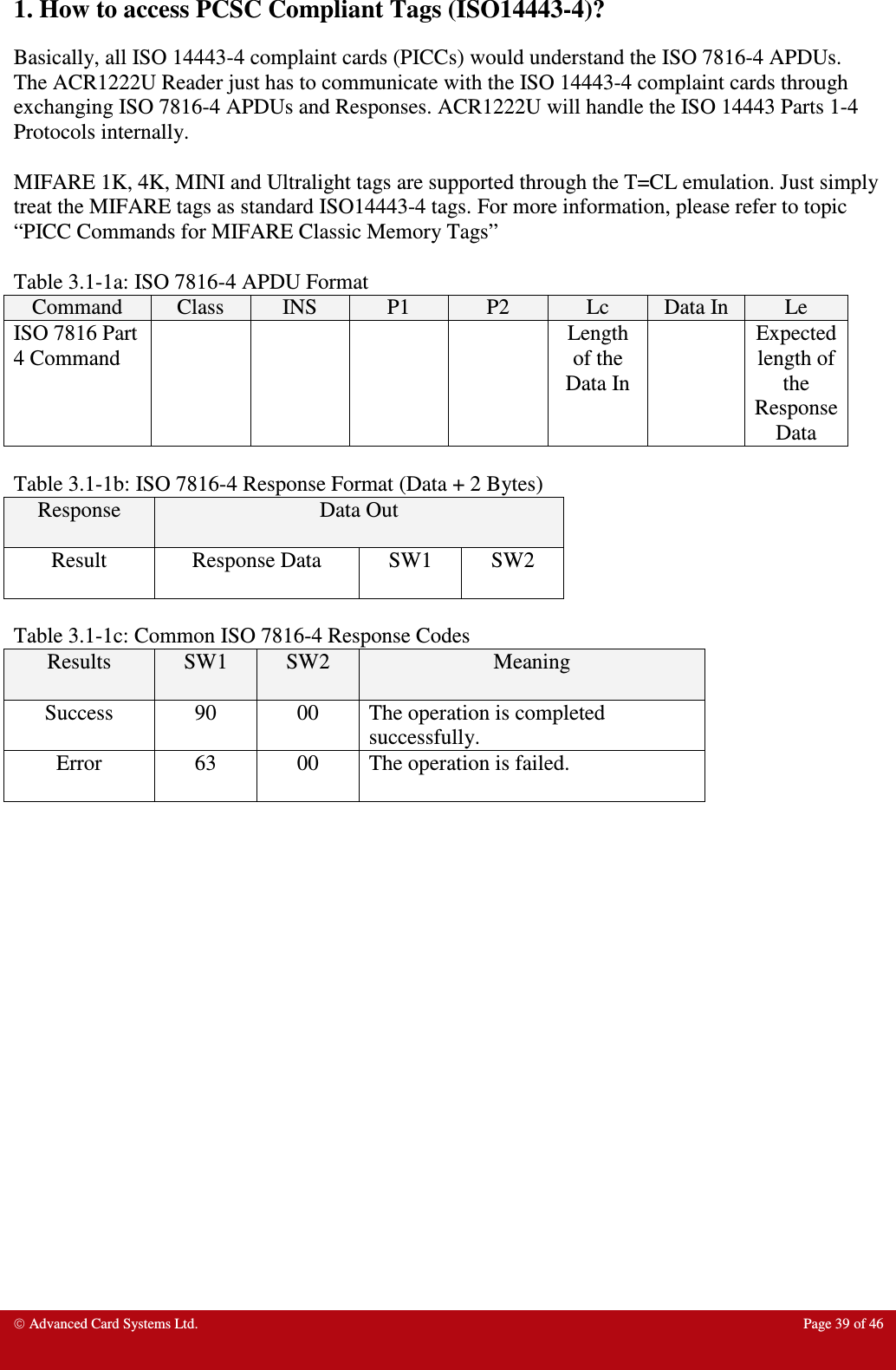  Advanced Card Systems Ltd.  Page 39 of 46  1. How to access PCSC Compliant Tags (ISO14443-4)? Basically, all ISO 14443-4 complaint cards (PICCs) would understand the ISO 7816-4 APDUs. The ACR1222U Reader just has to communicate with the ISO 14443-4 complaint cards through exchanging ISO 7816-4 APDUs and Responses. ACR1222U will handle the ISO 14443 Parts 1-4 Protocols internally.  MIFARE 1K, 4K, MINI and Ultralight tags are supported through the T=CL emulation. Just simply treat the MIFARE tags as standard ISO14443-4 tags. For more information, please refer to topic “PICC Commands for MIFARE Classic Memory Tags”     Table 3.1-1a: ISO 7816-4 APDU Format  Command  Class  INS  P1  P2  Lc  Data In Le ISO 7816 Part 4 Command          Length of the Data In   Expected length of the Response Data  Table 3.1-1b: ISO 7816-4 Response Format (Data + 2 Bytes) Response  Data Out Result  Response Data  SW1  SW2  Table 3.1-1c: Common ISO 7816-4 Response Codes Results  SW1  SW2  Meaning Success  90  00  The operation is completed successfully. Error  63  00  The operation is failed.    