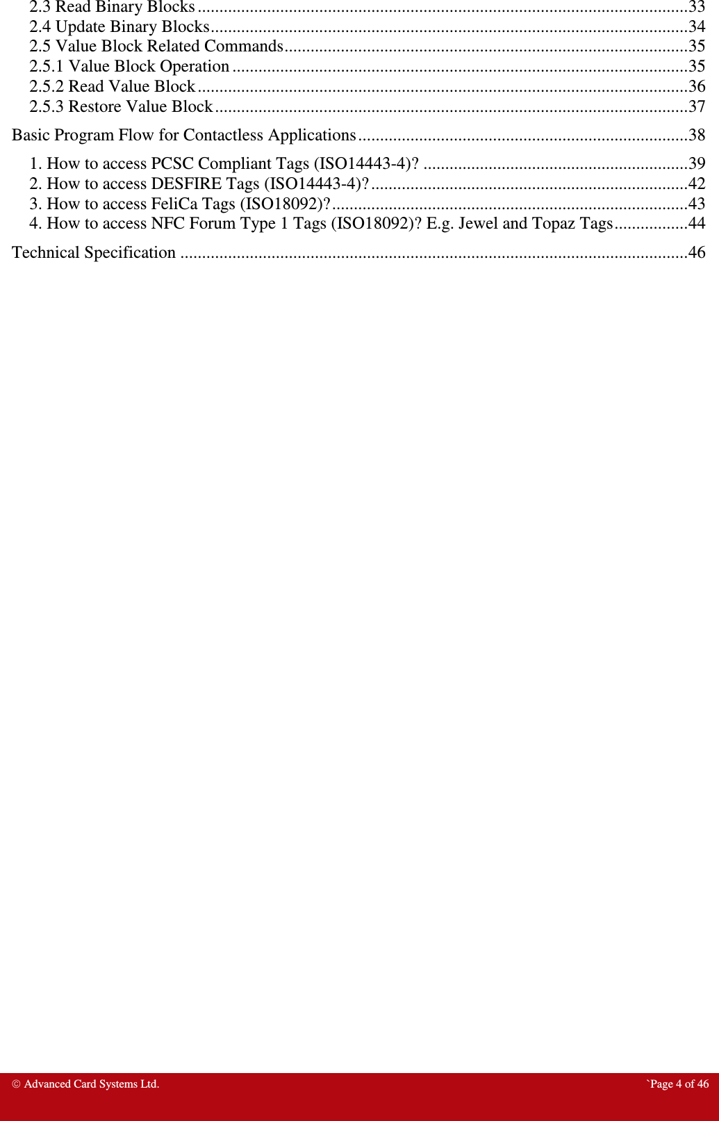  Advanced Card Systems Ltd.  `Page 4 of 46 2.3 Read Binary Blocks ................................................................................................................. 33 2.4 Update Binary Blocks .............................................................................................................. 34 2.5 Value Block Related Commands ............................................................................................. 35 2.5.1 Value Block Operation ......................................................................................................... 35 2.5.2 Read Value Block ................................................................................................................. 36 2.5.3 Restore Value Block ............................................................................................................. 37 Basic Program Flow for Contactless Applications ............................................................................ 38 1. How to access PCSC Compliant Tags (ISO14443-4)? ............................................................. 39 2. How to access DESFIRE Tags (ISO14443-4)? ......................................................................... 42 3. How to access FeliCa Tags (ISO18092)? .................................................................................. 43 4. How to access NFC Forum Type 1 Tags (ISO18092)? E.g. Jewel and Topaz Tags ................. 44 Technical Specification ..................................................................................................................... 46   