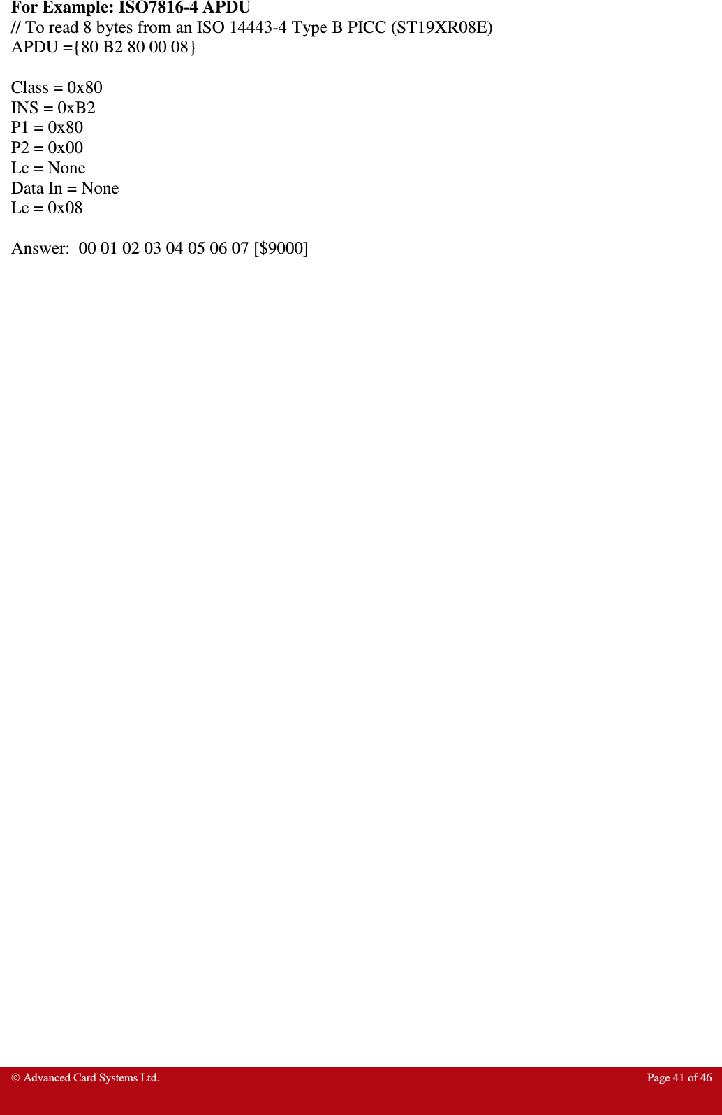  Advanced Card Systems Ltd.  Page 41 of 46  For Example: ISO7816-4 APDU // To read 8 bytes from an ISO 14443-4 Type B PICC (ST19XR08E) APDU ={80 B2 80 00 08}  Class = 0x80 INS = 0xB2 P1 = 0x80 P2 = 0x00 Lc = None Data In = None Le = 0x08  Answer:  00 01 02 03 04 05 06 07 [$9000]  