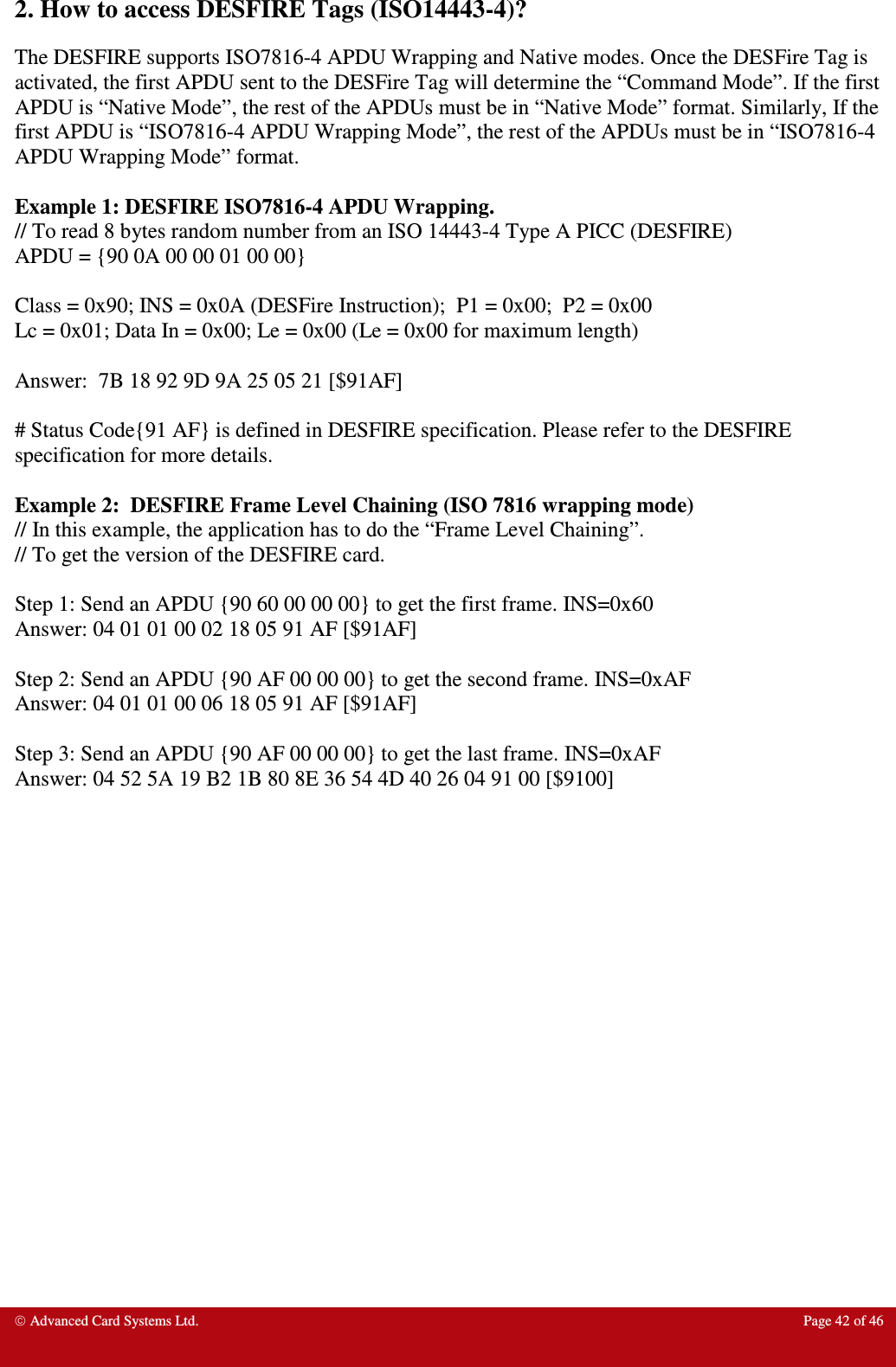  Advanced Card Systems Ltd.  Page 42 of 46  2. How to access DESFIRE Tags (ISO14443-4)? The DESFIRE supports ISO7816-4 APDU Wrapping and Native modes. Once the DESFire Tag is activated, the first APDU sent to the DESFire Tag will determine the “Command Mode”. If the first APDU is “Native Mode”, the rest of the APDUs must be in “Native Mode” format. Similarly, If the first APDU is “ISO7816-4 APDU Wrapping Mode”, the rest of the APDUs must be in “ISO7816-4 APDU Wrapping Mode” format.  Example 1: DESFIRE ISO7816-4 APDU Wrapping. // To read 8 bytes random number from an ISO 14443-4 Type A PICC (DESFIRE) APDU = {90 0A 00 00 01 00 00}  Class = 0x90; INS = 0x0A (DESFire Instruction);  P1 = 0x00;  P2 = 0x00 Lc = 0x01; Data In = 0x00; Le = 0x00 (Le = 0x00 for maximum length)  Answer:  7B 18 92 9D 9A 25 05 21 [$91AF]  # Status Code{91 AF} is defined in DESFIRE specification. Please refer to the DESFIRE specification for more details.  Example 2:  DESFIRE Frame Level Chaining (ISO 7816 wrapping mode) // In this example, the application has to do the “Frame Level Chaining”. // To get the version of the DESFIRE card.  Step 1: Send an APDU {90 60 00 00 00} to get the first frame. INS=0x60 Answer: 04 01 01 00 02 18 05 91 AF [$91AF]  Step 2: Send an APDU {90 AF 00 00 00} to get the second frame. INS=0xAF Answer: 04 01 01 00 06 18 05 91 AF [$91AF]  Step 3: Send an APDU {90 AF 00 00 00} to get the last frame. INS=0xAF Answer: 04 52 5A 19 B2 1B 80 8E 36 54 4D 40 26 04 91 00 [$9100] 