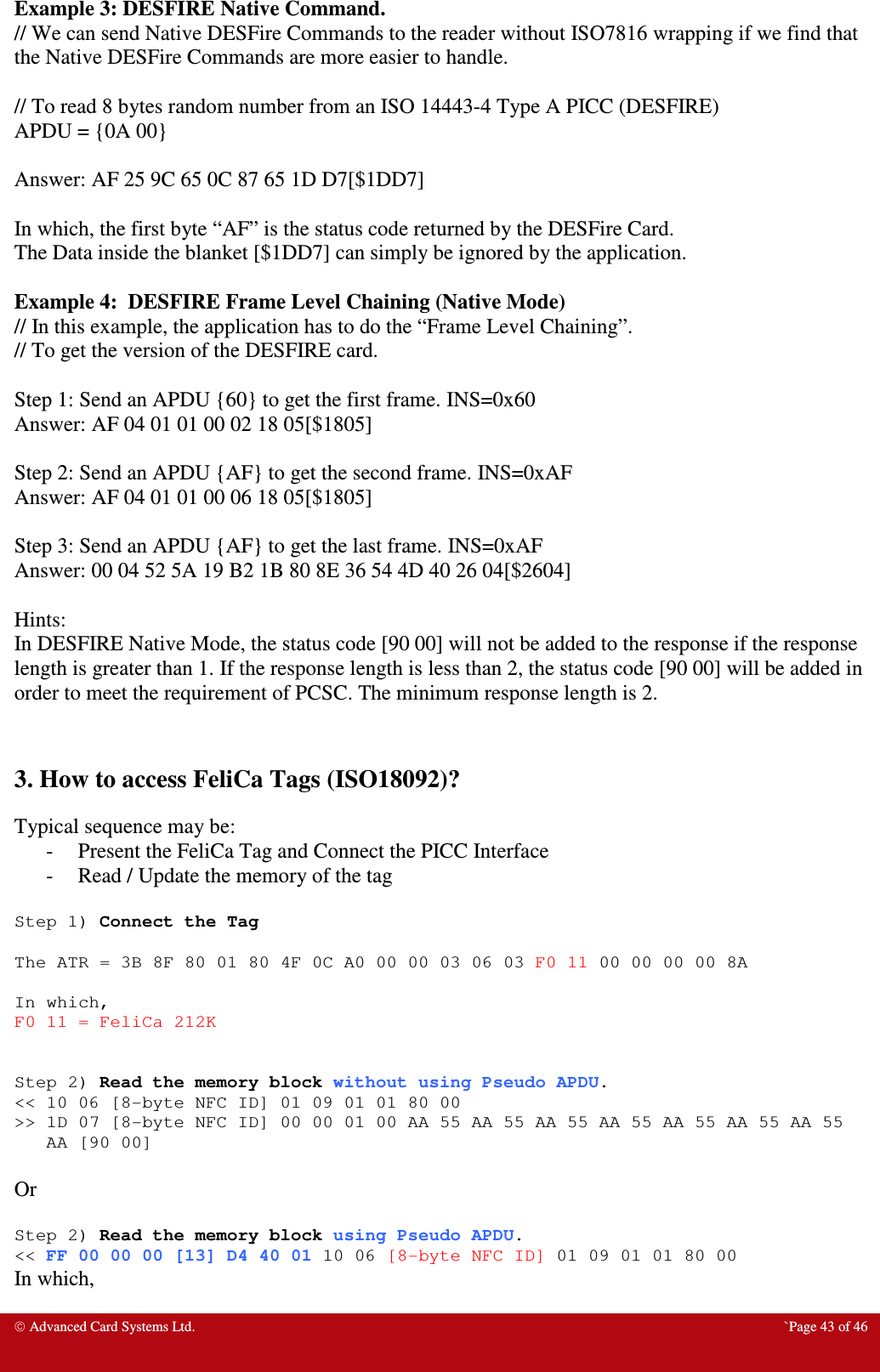  Advanced Card Systems Ltd.  `Page 43 of 46 Example 3: DESFIRE Native Command. // We can send Native DESFire Commands to the reader without ISO7816 wrapping if we find that the Native DESFire Commands are more easier to handle.  // To read 8 bytes random number from an ISO 14443-4 Type A PICC (DESFIRE) APDU = {0A 00}  Answer: AF 25 9C 65 0C 87 65 1D D7[$1DD7]  In which, the first byte “AF” is the status code returned by the DESFire Card. The Data inside the blanket [$1DD7] can simply be ignored by the application.   Example 4:  DESFIRE Frame Level Chaining (Native Mode) // In this example, the application has to do the “Frame Level Chaining”. // To get the version of the DESFIRE card.  Step 1: Send an APDU {60} to get the first frame. INS=0x60 Answer: AF 04 01 01 00 02 18 05[$1805]  Step 2: Send an APDU {AF} to get the second frame. INS=0xAF Answer: AF 04 01 01 00 06 18 05[$1805]  Step 3: Send an APDU {AF} to get the last frame. INS=0xAF Answer: 00 04 52 5A 19 B2 1B 80 8E 36 54 4D 40 26 04[$2604]  Hints: In DESFIRE Native Mode, the status code [90 00] will not be added to the response if the response length is greater than 1. If the response length is less than 2, the status code [90 00] will be added in order to meet the requirement of PCSC. The minimum response length is 2.   3. How to access FeliCa Tags (ISO18092)?  Typical sequence may be: - Present the FeliCa Tag and Connect the PICC Interface - Read / Update the memory of the tag  Step 1) Connect the Tag  The ATR = 3B 8F 80 01 80 4F 0C A0 00 00 03 06 03 F0 11 00 00 00 00 8A  In which, F0 11 = FeliCa 212K   Step 2) Read the memory block without using Pseudo APDU. &lt;&lt; 10 06 [8-byte NFC ID] 01 09 01 01 80 00 &gt;&gt; 1D 07 [8-byte NFC ID] 00 00 01 00 AA 55 AA 55 AA 55 AA 55 AA 55 AA 55 AA 55 AA [90 00]  Or  Step 2) Read the memory block using Pseudo APDU. &lt;&lt; FF 00 00 00 [13] D4 40 01 10 06 [8-byte NFC ID] 01 09 01 01 80 00 In which,  