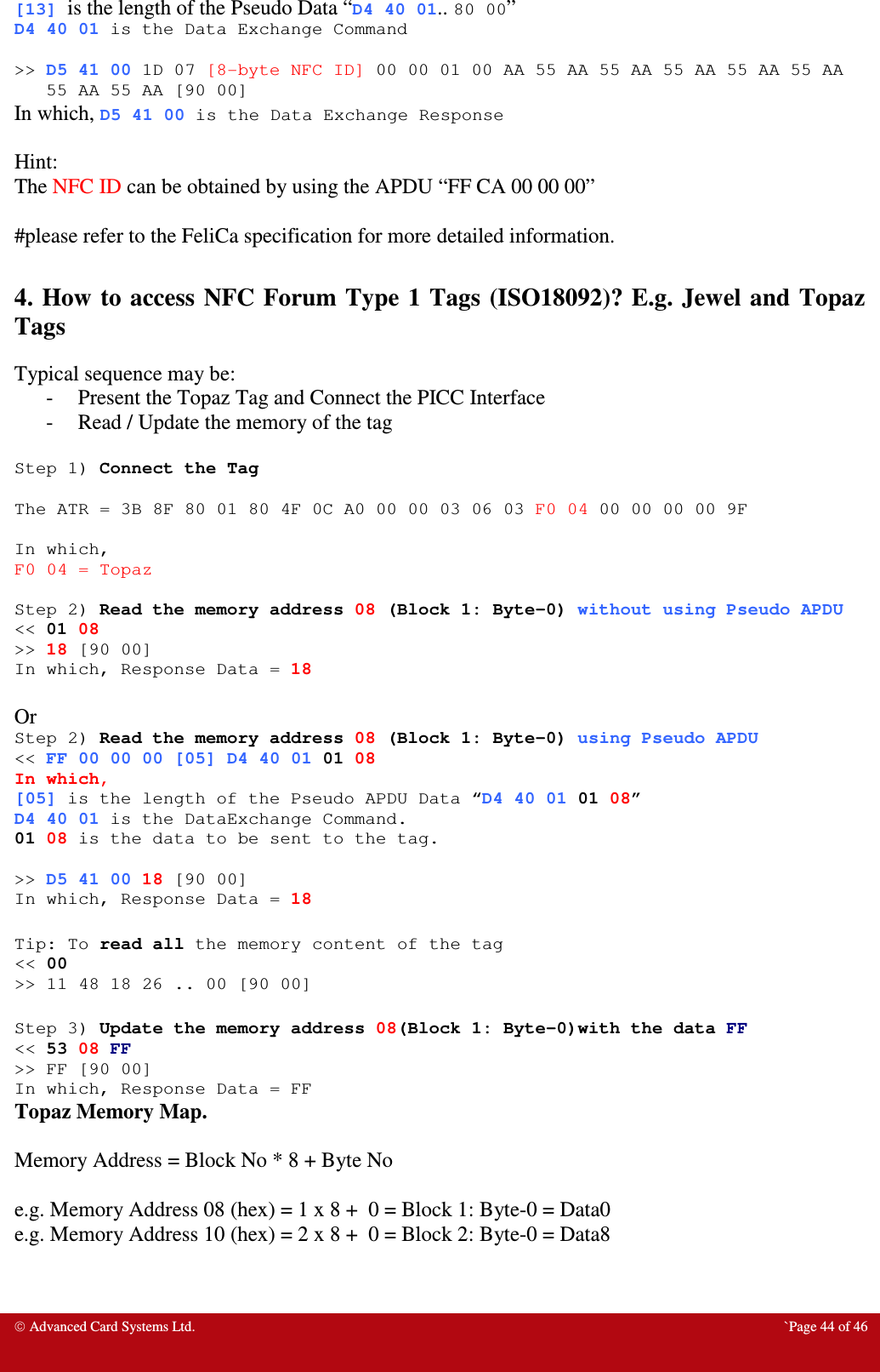  Advanced Card Systems Ltd.  `Page 44 of 46 [13] is the length of the Pseudo Data “D4 40 01.. 80 00” D4 40 01 is the Data Exchange Command  &gt;&gt; D5 41 00 1D 07 [8-byte NFC ID] 00 00 01 00 AA 55 AA 55 AA 55 AA 55 AA 55 AA 55 AA 55 AA [90 00] In which, D5 41 00 is the Data Exchange Response  Hint: The NFC ID can be obtained by using the APDU “FF CA 00 00 00”  #please refer to the FeliCa specification for more detailed information.  4. How to access NFC Forum Type  1 Tags (ISO18092)? E.g.  Jewel and  Topaz Tags Typical sequence may be: - Present the Topaz Tag and Connect the PICC Interface - Read / Update the memory of the tag  Step 1) Connect the Tag  The ATR = 3B 8F 80 01 80 4F 0C A0 00 00 03 06 03 F0 04 00 00 00 00 9F  In which, F0 04 = Topaz  Step 2) Read the memory address 08 (Block 1: Byte-0) without using Pseudo APDU &lt;&lt; 01 08 &gt;&gt; 18 [90 00] In which, Response Data = 18  Or  Step 2) Read the memory address 08 (Block 1: Byte-0) using Pseudo APDU &lt;&lt; FF 00 00 00 [05] D4 40 01 01 08 In which,  [05] is the length of the Pseudo APDU Data “D4 40 01 01 08” D4 40 01 is the DataExchange Command. 01 08 is the data to be sent to the tag.  &gt;&gt; D5 41 00 18 [90 00] In which, Response Data = 18  Tip: To read all the memory content of the tag &lt;&lt; 00 &gt;&gt; 11 48 18 26 .. 00 [90 00]  Step 3) Update the memory address 08(Block 1: Byte-0)with the data FF &lt;&lt; 53 08 FF &gt;&gt; FF [90 00] In which, Response Data = FF Topaz Memory Map.  Memory Address = Block No * 8 + Byte No  e.g. Memory Address 08 (hex) = 1 x 8 +  0 = Block 1: Byte-0 = Data0 e.g. Memory Address 10 (hex) = 2 x 8 +  0 = Block 2: Byte-0 = Data8  