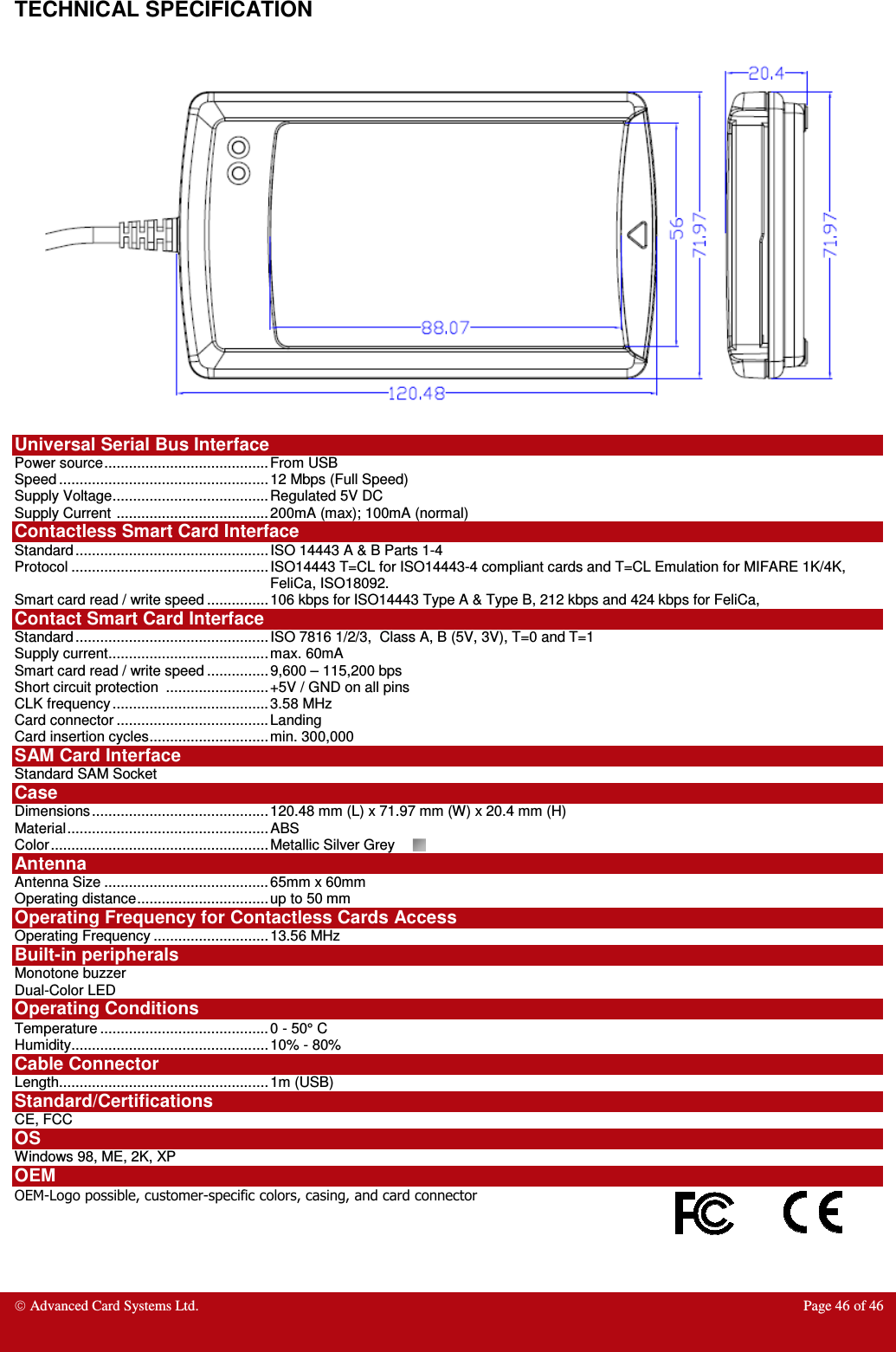  Advanced Card Systems Ltd.  Page 46 of 46   TECHNICAL SPECIFICATION    Universal Serial Bus Interface Power source ........................................ From USB Speed ................................................... 12 Mbps (Full Speed) Supply Voltage ...................................... Regulated 5V DC Supply Current  ..................................... 200mA (max); 100mA (normal) Contactless Smart Card Interface Standard ............................................... ISO 14443 A &amp; B Parts 1-4 Protocol ................................................ ISO14443 T=CL for ISO14443-4 compliant cards and T=CL Emulation for MIFARE 1K/4K, FeliCa, ISO18092. Smart card read / write speed ............... 106 kbps for ISO14443 Type A &amp; Type B, 212 kbps and 424 kbps for FeliCa,  Contact Smart Card Interface    Standard ............................................... ISO 7816 1/2/3,  Class A, B (5V, 3V), T=0 and T=1 Supply current ....................................... max. 60mA   Smart card read / write speed ............... 9,600 – 115,200 bps Short circuit protection  ......................... +5V / GND on all pins CLK frequency ...................................... 3.58 MHz Card connector ..................................... Landing  Card insertion cycles ............................. min. 300,000 SAM Card Interface Standard SAM Socket Case Dimensions ........................................... 120.48 mm (L) x 71.97 mm (W) x 20.4 mm (H) Material ................................................. ABS  Color ..................................................... Metallic Silver Grey  Antenna  Antenna Size ........................................ 65mm x 60mm Operating distance ................................ up to 50 mm  Operating Frequency for Contactless Cards Access Operating Frequency ............................ 13.56 MHz Built-in peripherals Monotone buzzer Dual-Color LED Operating Conditions Temperature ......................................... 0 - 50° C Humidity ................................................ 10% - 80% Cable Connector Length................................................... 1m (USB) Standard/Certifications  CE, FCC OS Windows 98, ME, 2K, XP OEM OEM-Logo possible, customer-specific colors, casing, and card connector    