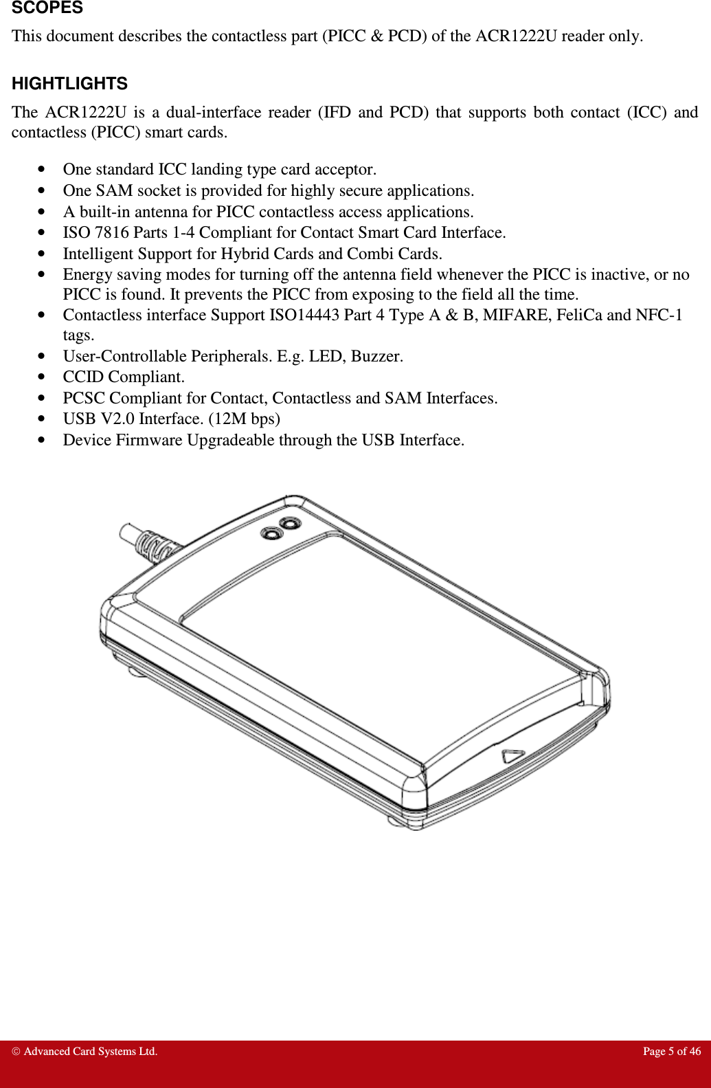  Advanced Card Systems Ltd.  Page 5 of 46  SCOPES This document describes the contactless part (PICC &amp; PCD) of the ACR1222U reader only.  HIGHTLIGHTS The  ACR1222U  is  a  dual-interface  reader  (IFD  and  PCD)  that  supports  both  contact  (ICC)  and contactless (PICC) smart cards.  • One standard ICC landing type card acceptor. • One SAM socket is provided for highly secure applications. • A built-in antenna for PICC contactless access applications. • ISO 7816 Parts 1-4 Compliant for Contact Smart Card Interface. • Intelligent Support for Hybrid Cards and Combi Cards. • Energy saving modes for turning off the antenna field whenever the PICC is inactive, or no PICC is found. It prevents the PICC from exposing to the field all the time. • Contactless interface Support ISO14443 Part 4 Type A &amp; B, MIFARE, FeliCa and NFC-1 tags. • User-Controllable Peripherals. E.g. LED, Buzzer. • CCID Compliant. • PCSC Compliant for Contact, Contactless and SAM Interfaces. • USB V2.0 Interface. (12M bps) • Device Firmware Upgradeable through the USB Interface.   