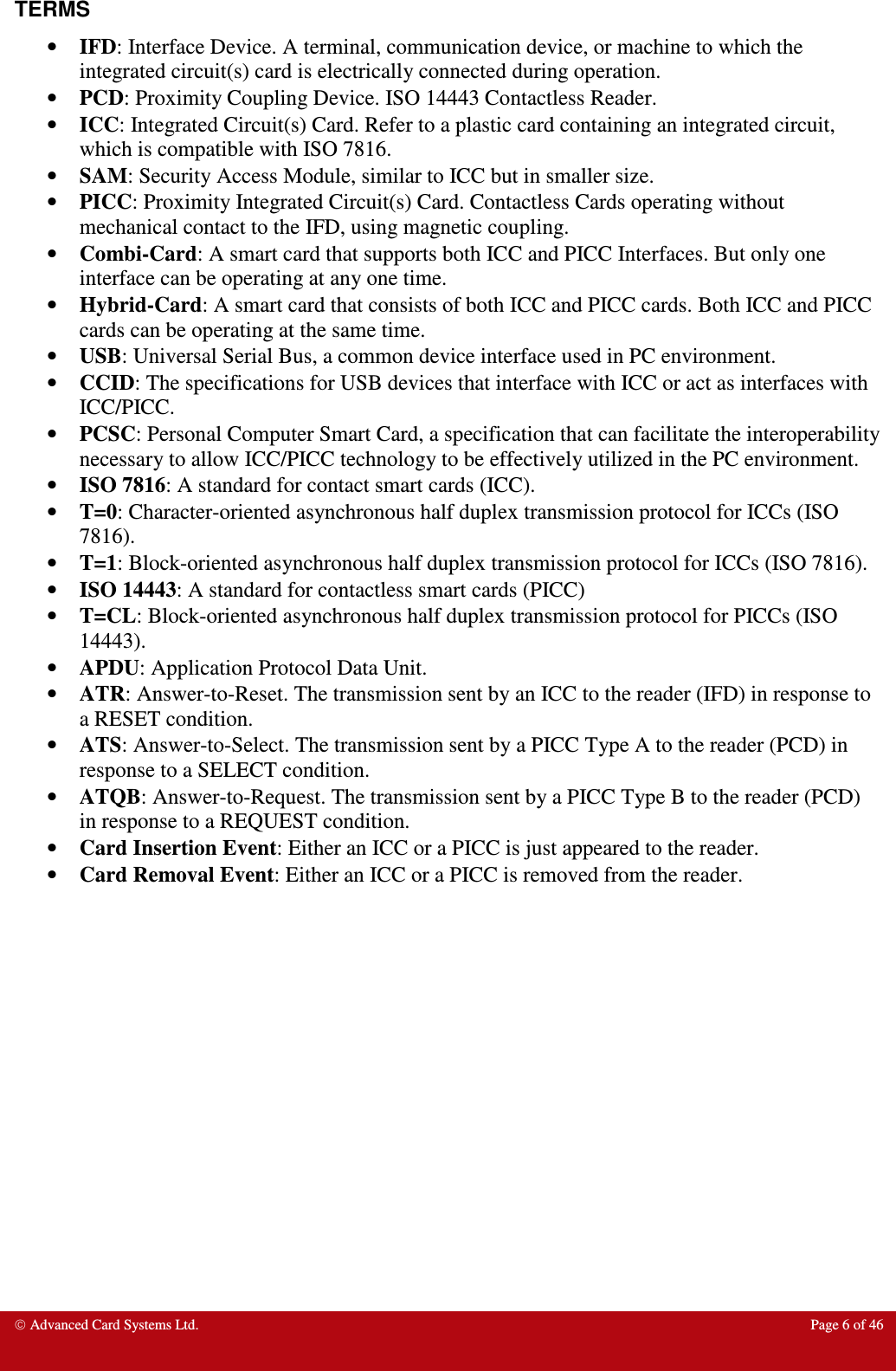  Advanced Card Systems Ltd.  Page 6 of 46  TERMS • IFD: Interface Device. A terminal, communication device, or machine to which the integrated circuit(s) card is electrically connected during operation. • PCD: Proximity Coupling Device. ISO 14443 Contactless Reader. • ICC: Integrated Circuit(s) Card. Refer to a plastic card containing an integrated circuit, which is compatible with ISO 7816. • SAM: Security Access Module, similar to ICC but in smaller size. • PICC: Proximity Integrated Circuit(s) Card. Contactless Cards operating without mechanical contact to the IFD, using magnetic coupling.  • Combi-Card: A smart card that supports both ICC and PICC Interfaces. But only one interface can be operating at any one time. • Hybrid-Card: A smart card that consists of both ICC and PICC cards. Both ICC and PICC cards can be operating at the same time. • USB: Universal Serial Bus, a common device interface used in PC environment. • CCID: The specifications for USB devices that interface with ICC or act as interfaces with ICC/PICC.  • PCSC: Personal Computer Smart Card, a specification that can facilitate the interoperability necessary to allow ICC/PICC technology to be effectively utilized in the PC environment.  • ISO 7816: A standard for contact smart cards (ICC). • T=0: Character-oriented asynchronous half duplex transmission protocol for ICCs (ISO 7816). • T=1: Block-oriented asynchronous half duplex transmission protocol for ICCs (ISO 7816). • ISO 14443: A standard for contactless smart cards (PICC) • T=CL: Block-oriented asynchronous half duplex transmission protocol for PICCs (ISO 14443). • APDU: Application Protocol Data Unit. • ATR: Answer-to-Reset. The transmission sent by an ICC to the reader (IFD) in response to a RESET condition.  • ATS: Answer-to-Select. The transmission sent by a PICC Type A to the reader (PCD) in response to a SELECT condition.  • ATQB: Answer-to-Request. The transmission sent by a PICC Type B to the reader (PCD) in response to a REQUEST condition.  • Card Insertion Event: Either an ICC or a PICC is just appeared to the reader. • Card Removal Event: Either an ICC or a PICC is removed from the reader.   