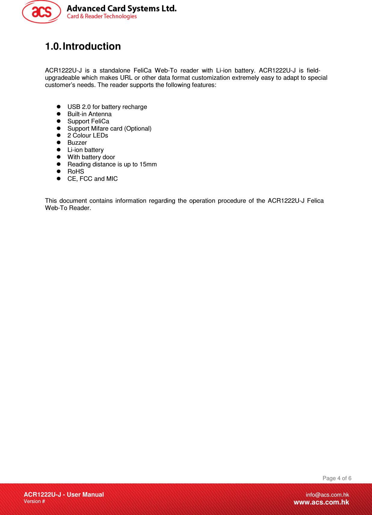 Document Title Here Document Title Here  Document Title HereACR1222U-J - User ManualVersion #  Page 4 of 6info@acs.com.hkwww.acs.com.hk1.0. Introduction ACR1222U-J is a standalone FeliCa Web-To reader with Li-ion battery. ACR1222U-J is field-upgradeable which makes URL or other data format customization extremely easy to adapt to special customer’s needs. The reader supports the following features:  USB 2.0 for battery recharge   Built-in Antenna  Support FeliCa   Support Mifare card (Optional)  2 Colour LEDs  Buzzer  Li-ion battery  With battery door   Reading distance is up to 15mm   RoHS  CE, FCC and MIC This document contains information regarding the operation procedure of the ACR1222U-J Felica Web-To Reader. 