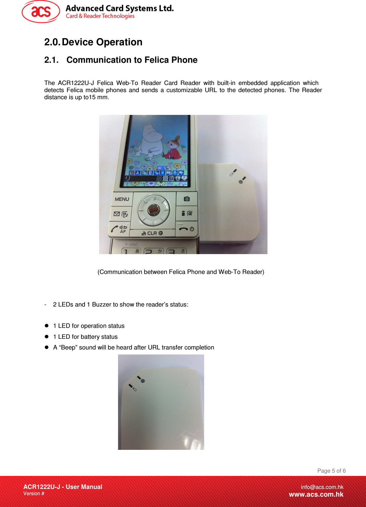 Document Title Here Document Title Here  Document Title HereACR1222U-J - User ManualVersion #  Page 5 of 6info@acs.com.hkwww.acs.com.hk2.0. Device  Operation 2.1.  Communication to Felica Phone The ACR1222U-J Felica Web-To Reader Card Reader with built-in embedded application which detects Felica mobile phones and sends a customizable URL to the detected phones. The Reader distance is up to15 mm.               (Communication between Felica Phone and Web-To Reader) -  2 LEDs and 1 Buzzer to show the reader’s status:      1 LED for operation status  1 LED for battery status  A “Beep” sound will be heard after URL transfer completion 