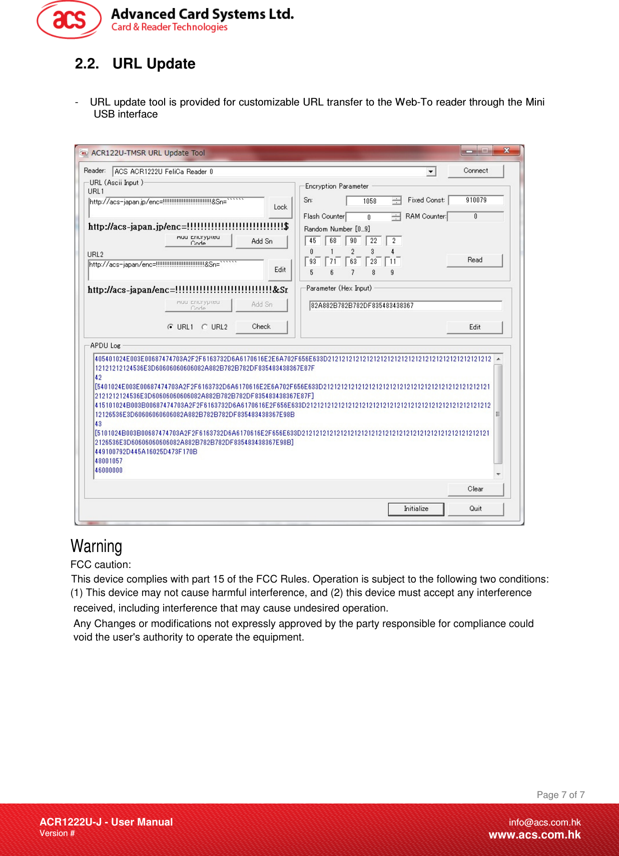 FCC caution:Document Title Here Document Title Here  Document Title Here ACR1222U-J - User Manual Version #   Page 7 of 7info@acs.com.hkwww.acs.com.hk2.2. URL Update  -  URL update tool is provided for customizable URL transfer to the Web-To reader through the Mini USB interface     WarningThis device complies with part 15 of the FCC Rules. Operation is subject to the following two conditions: (1) This device may not cause harmful interference, and (2) this device must accept any interference received, including interference that may cause undesired operation.Any Changes or modifications not expressly approved by the party responsible for compliance couldvoid the user&apos;s authority to operate the equipment.