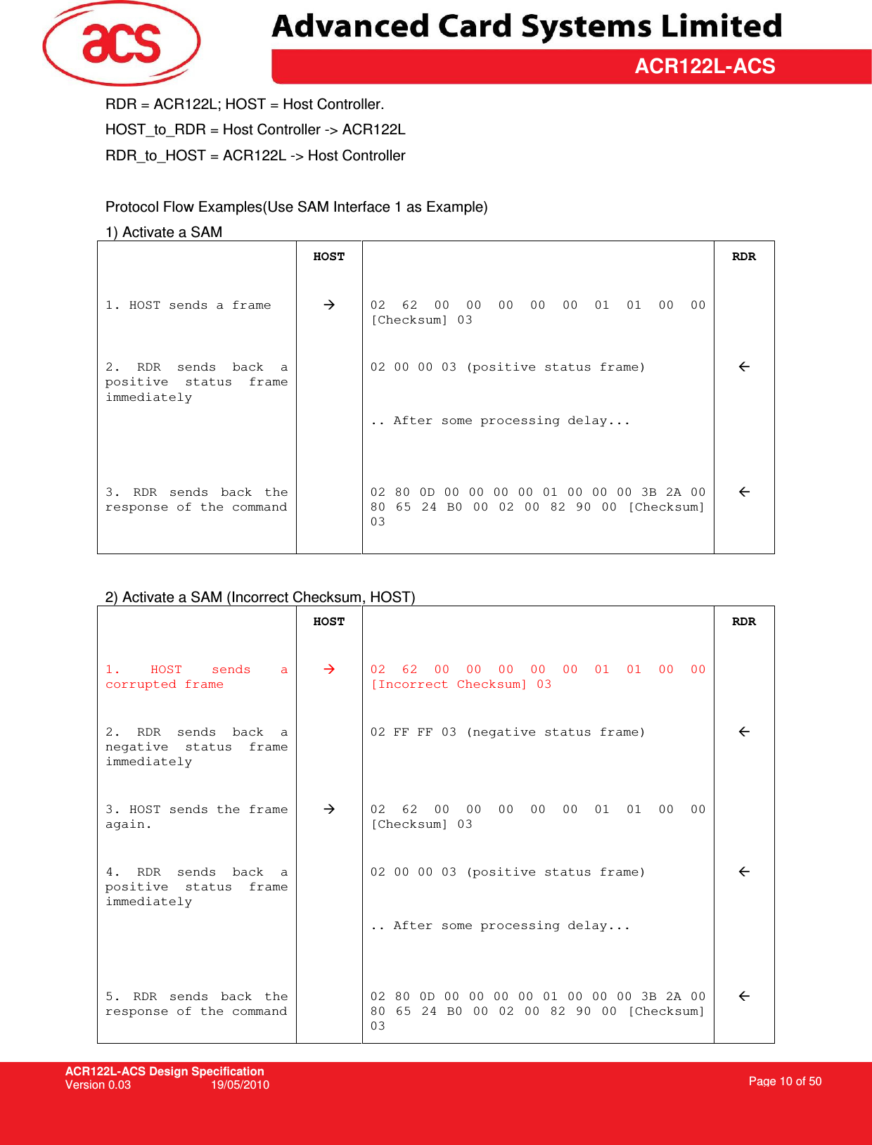 ACR122L-ACS Design Specification Version 0.03  19/05/2010 Page 10 of 50  ACR122L-ACSRDR = ACR122L; HOST = Host Controller. HOST_to_RDR = Host Controller -&gt; ACR122L RDR_to_HOST = ACR122L -&gt; Host Controller  Protocol Flow Examples(Use SAM Interface 1 as Example) 1) Activate a SAM   HOST   RDR 1. HOST sends a frame   02 62  00  00  00  00  00  01  01  00  00 [Checksum] 03         2.  RDR  sends  back  a positive  status  frame immediately   02 00 00 03 (positive status frame)       .. After some processing delay...     3.  RDR  sends  back  the response of the command     02 80 0D 00 00 00 00 01 00 00 00 3B 2A 00 80  65  24  B0  00  02  00  82  90  00  [Checksum] 03            2) Activate a SAM (Incorrect Checksum, HOST)  HOST   RDR 1.  HOST  sends  a corrupted frame  02  62  00  00  00  00  00  01  01  00  00 [Incorrect Checksum] 03         2.  RDR  sends  back  a negative  status  frame immediately   02 FF FF 03 (negative status frame)          3. HOST sends the frame again.  02  62  00  00  00  00  00  01  01  00  00 [Checksum] 03         4.  RDR  sends  back  a positive  status  frame immediately   02 00 00 03 (positive status frame)       .. After some processing delay...    5.  RDR  sends  back  the response of the command   02 80 0D 00 00 00 00 01 00 00 00 3B 2A 00 80  65  24  B0  00  02  00  82  90  00  [Checksum] 03  