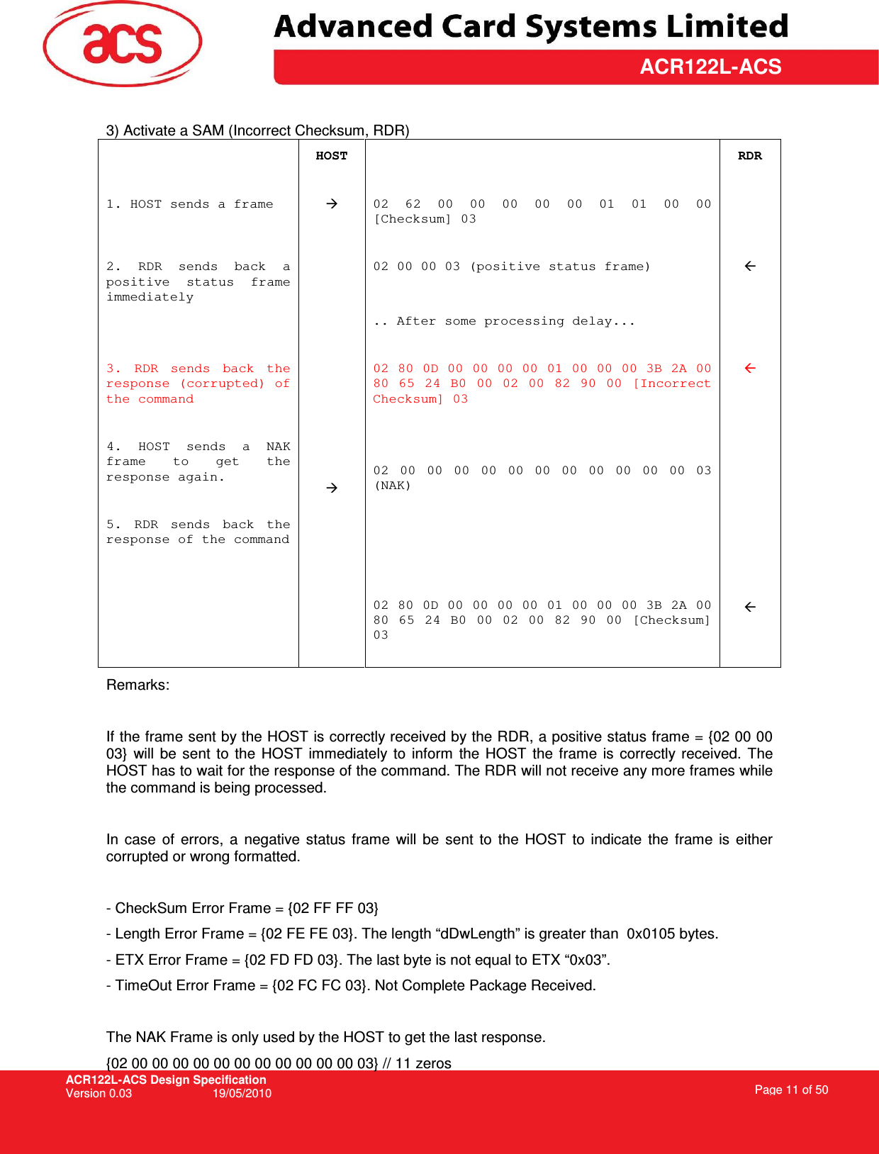 ACR122L-ACS Design Specification Version 0.03  19/05/2010 Page 11 of 50  ACR122L-ACS 3) Activate a SAM (Incorrect Checksum, RDR)  HOST   RDR 1. HOST sends a frame   02  62  00  00  00  00  00  01  01  00  00 [Checksum] 03         2.  RDR  sends  back  a positive  status  frame immediately   02 00 00 03 (positive status frame)       .. After some processing delay...    3.  RDR  sends  back  the response (corrupted) of the command  4.  HOST  sends  a  NAK frame  to  get  the response again.  5.  RDR  sends  back  the response of the command          02 80 0D 00 00 00 00 01 00 00 00 3B 2A 00 80  65  24  B0  00  02  00  82  90  00  [Incorrect Checksum] 03   02  00  00  00  00  00  00  00  00  00  00  00  03 (NAK)     02 80 0D 00 00 00 00 01 00 00 00 3B 2A 00 80  65  24  B0  00  02  00  82  90  00  [Checksum] 03                    Remarks:  If the frame sent by the HOST is correctly received by the RDR, a positive status frame = {02 00 00 03}  will  be  sent  to  the  HOST  immediately  to  inform  the  HOST  the  frame  is  correctly received.  The HOST has to wait for the response of the command. The RDR will not receive any more frames while the command is being processed.  In  case  of  errors,  a  negative  status  frame  will  be  sent  to  the  HOST  to  indicate  the  frame  is  either corrupted or wrong formatted.  - CheckSum Error Frame = {02 FF FF 03} - Length Error Frame = {02 FE FE 03}. The length “dDwLength” is greater than  0x0105 bytes. - ETX Error Frame = {02 FD FD 03}. The last byte is not equal to ETX “0x03”. - TimeOut Error Frame = {02 FC FC 03}. Not Complete Package Received.  The NAK Frame is only used by the HOST to get the last response. {02 00 00 00 00 00 00 00 00 00 00 00 03} // 11 zeros 